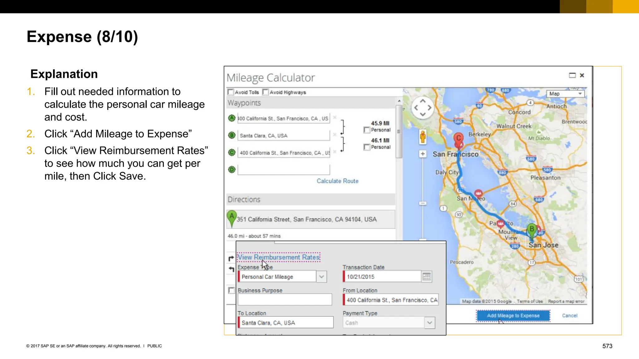 573
PUBLIC
© 2017 SAP SE or an SAP affiliate company. All rights reserved. ǀ
Expense (8/10)
Explanation
1. Fill out needed information to
calculate the personal car mileage
and cost.
2. Click “Add Mileage to Expense”
3. Click “View Reimbursement Rates”
to see how much you can get per
mile, then Click Save.
 