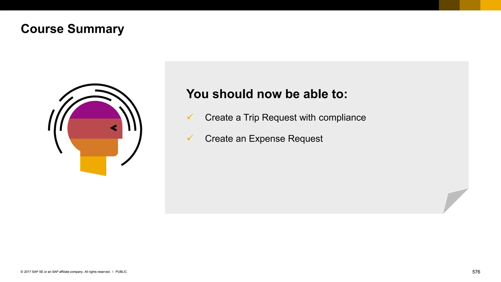 576
PUBLIC
© 2017 SAP SE or an SAP affiliate company. All rights reserved. ǀ
Course Summary
You should now be able to:
✓ Create a Trip Request with compliance
✓ Create an Expense Request
 