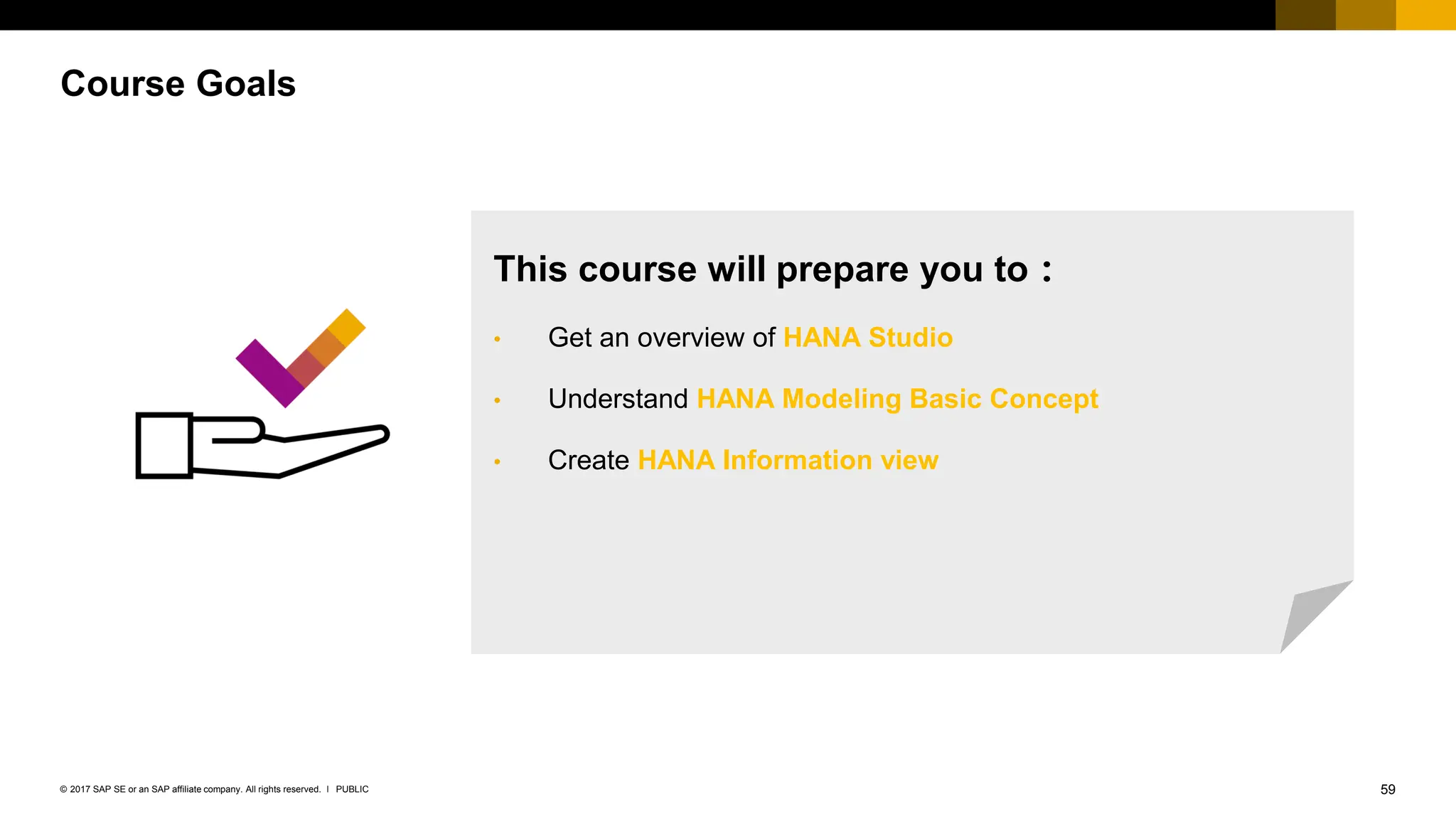59
PUBLIC
© 2017 SAP SE or an SAP affiliate company. All rights reserved. ǀ
Course Goals
This course will prepare you to：
• Get an overview of HANA Studio
• Understand HANA Modeling Basic Concept
• Create HANA Information view
 
