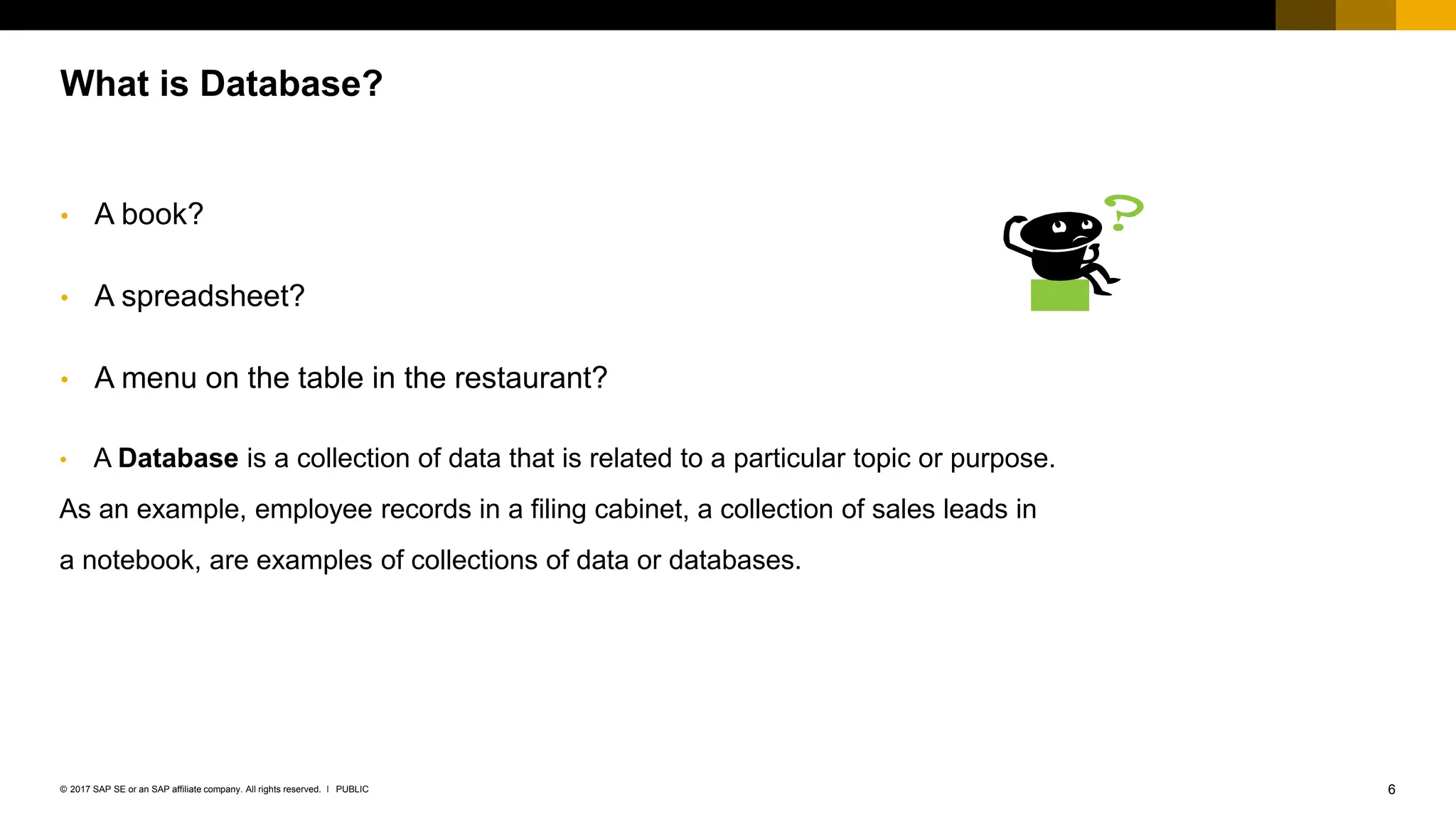6
PUBLIC
© 2017 SAP SE or an SAP affiliate company. All rights reserved. ǀ
What is Database?
• A book?
• A spreadsheet?
• A menu on the table in the restaurant?
• A Database is a collection of data that is related to a particular topic or purpose.
As an example, employee records in a filing cabinet, a collection of sales leads in
a notebook, are examples of collections of data or databases.
 