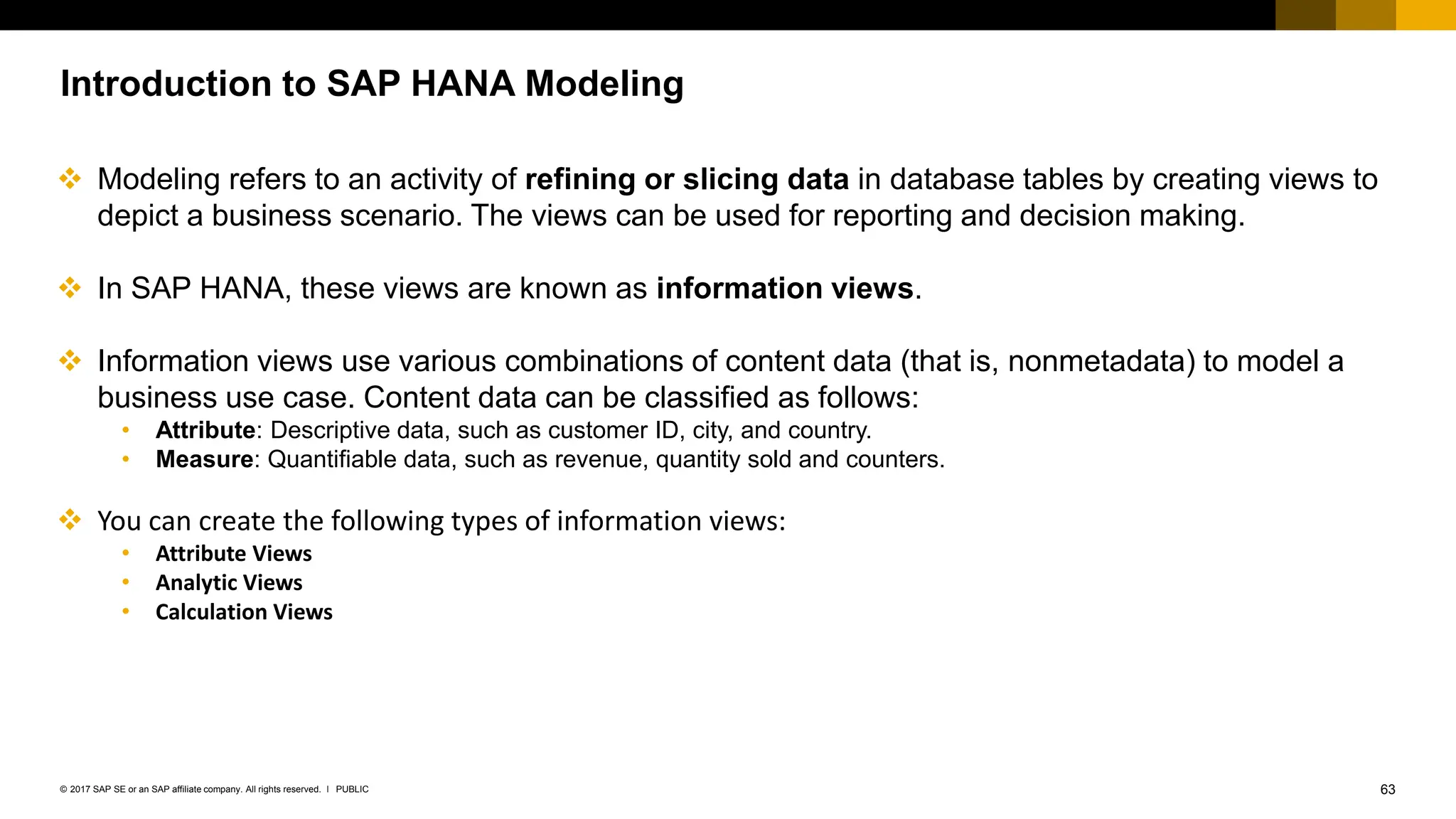 63
PUBLIC
© 2017 SAP SE or an SAP affiliate company. All rights reserved. ǀ
Introduction to SAP HANA Modeling
❖ Modeling refers to an activity of refining or slicing data in database tables by creating views to
depict a business scenario. The views can be used for reporting and decision making.
❖ In SAP HANA, these views are known as information views.
❖ Information views use various combinations of content data (that is, nonmetadata) to model a
business use case. Content data can be classified as follows:
• Attribute: Descriptive data, such as customer ID, city, and country.
• Measure: Quantifiable data, such as revenue, quantity sold and counters.
❖ You can create the following types of information views:
• Attribute Views
• Analytic Views
• Calculation Views
 
