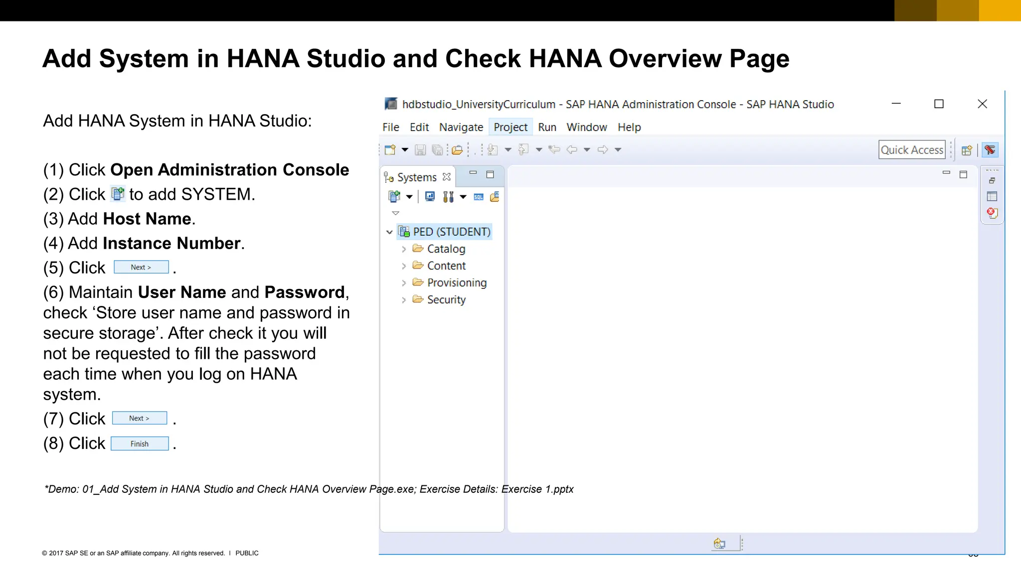 68
PUBLIC
© 2017 SAP SE or an SAP affiliate company. All rights reserved. ǀ
Add System in HANA Studio and Check HANA Overview Page
Add HANA System in HANA Studio:
(1) Click Open Administration Console
(2) Click to add SYSTEM.
(3) Add Host Name.
(4) Add Instance Number.
(5) Click .
(6) Maintain User Name and Password,
check ‘Store user name and password in
secure storage’. After check it you will
not be requested to fill the password
each time when you log on HANA
system.
(7) Click .
(8) Click .
*Demo: 01_Add System in HANA Studio and Check HANA Overview Page.exe; Exercise Details: Exercise 1.pptx
 