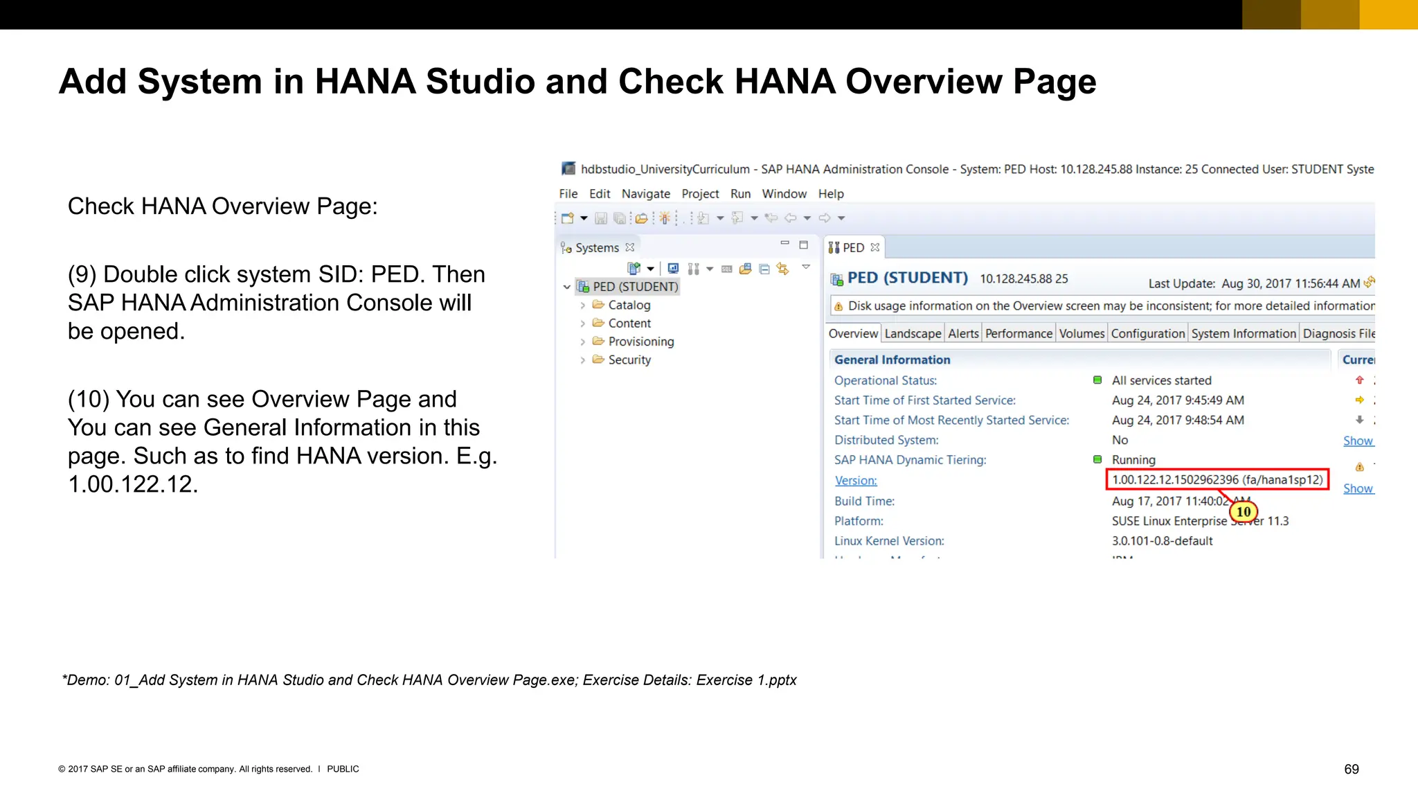 69
PUBLIC
© 2017 SAP SE or an SAP affiliate company. All rights reserved. ǀ
Add System in HANA Studio and Check HANA Overview Page
Check HANA Overview Page:
(9) Double click system SID: PED. Then
SAP HANA Administration Console will
be opened.
(10) You can see Overview Page and
You can see General Information in this
page. Such as to find HANA version. E.g.
1.00.122.12.
*Demo: 01_Add System in HANA Studio and Check HANA Overview Page.exe; Exercise Details: Exercise 1.pptx
 