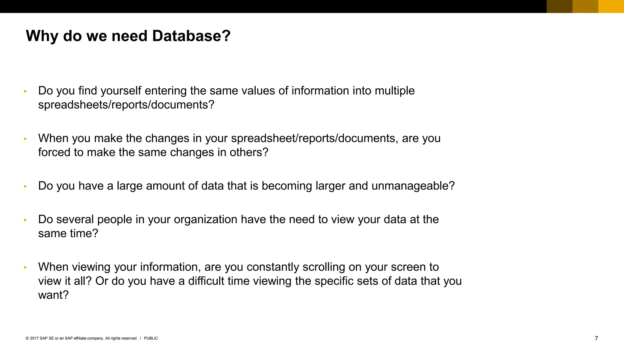 7
PUBLIC
© 2017 SAP SE or an SAP affiliate company. All rights reserved. ǀ
Why do we need Database?
• Do you find yourself entering the same values of information into multiple
spreadsheets/reports/documents?
• When you make the changes in your spreadsheet/reports/documents, are you
forced to make the same changes in others?
• Do you have a large amount of data that is becoming larger and unmanageable?
• Do several people in your organization have the need to view your data at the
same time?
• When viewing your information, are you constantly scrolling on your screen to
view it all? Or do you have a difficult time viewing the specific sets of data that you
want?
 