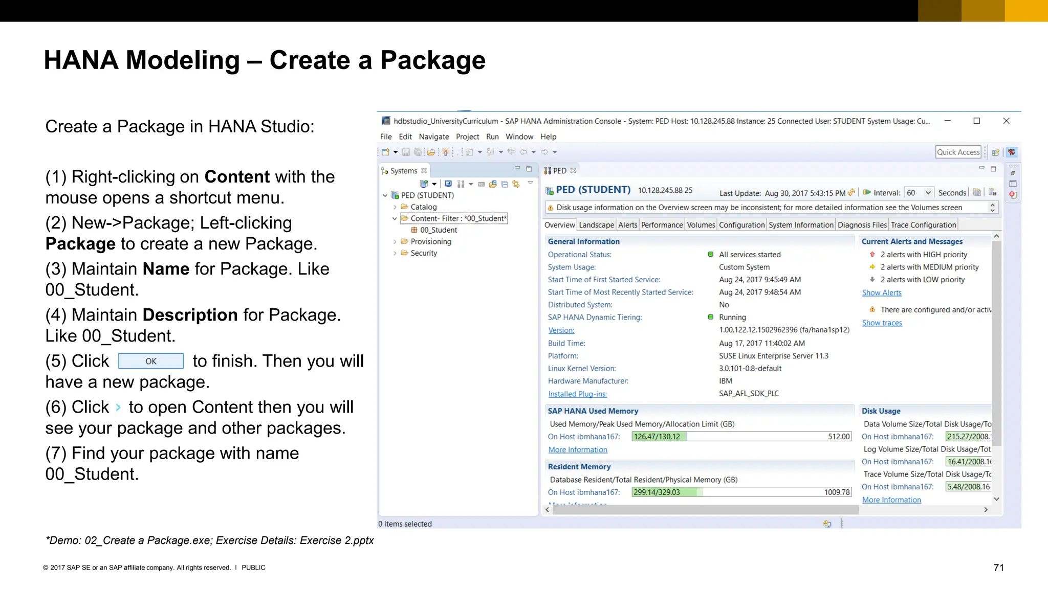 71
PUBLIC
© 2017 SAP SE or an SAP affiliate company. All rights reserved. ǀ
HANA Modeling – Create a Package
Create a Package in HANA Studio:
(1) Right-clicking on Content with the
mouse opens a shortcut menu.
(2) New->Package; Left-clicking
Package to create a new Package.
(3) Maintain Name for Package. Like
00_Student.
(4) Maintain Description for Package.
Like 00_Student.
(5) Click to finish. Then you will
have a new package.
(6) Click to open Content then you will
see your package and other packages.
(7) Find your package with name
00_Student.
*Demo: 02_Create a Package.exe; Exercise Details: Exercise 2.pptx
 