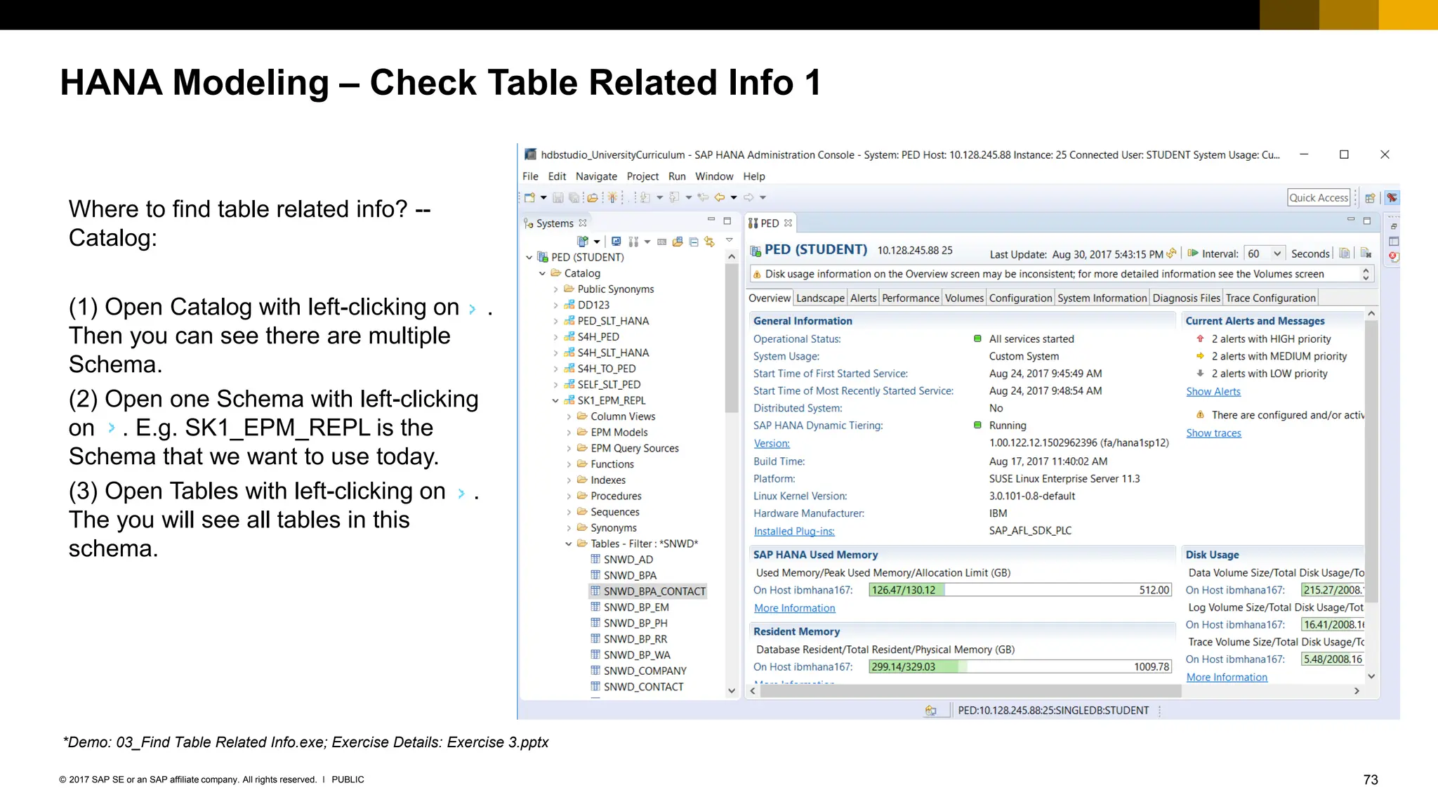 73
PUBLIC
© 2017 SAP SE or an SAP affiliate company. All rights reserved. ǀ
HANA Modeling – Check Table Related Info 1
Where to find table related info? --
Catalog:
(1) Open Catalog with left-clicking on .
Then you can see there are multiple
Schema.
(2) Open one Schema with left-clicking
on . E.g. SK1_EPM_REPL is the
Schema that we want to use today.
(3) Open Tables with left-clicking on .
The you will see all tables in this
schema.
*Demo: 03_Find Table Related Info.exe; Exercise Details: Exercise 3.pptx
 