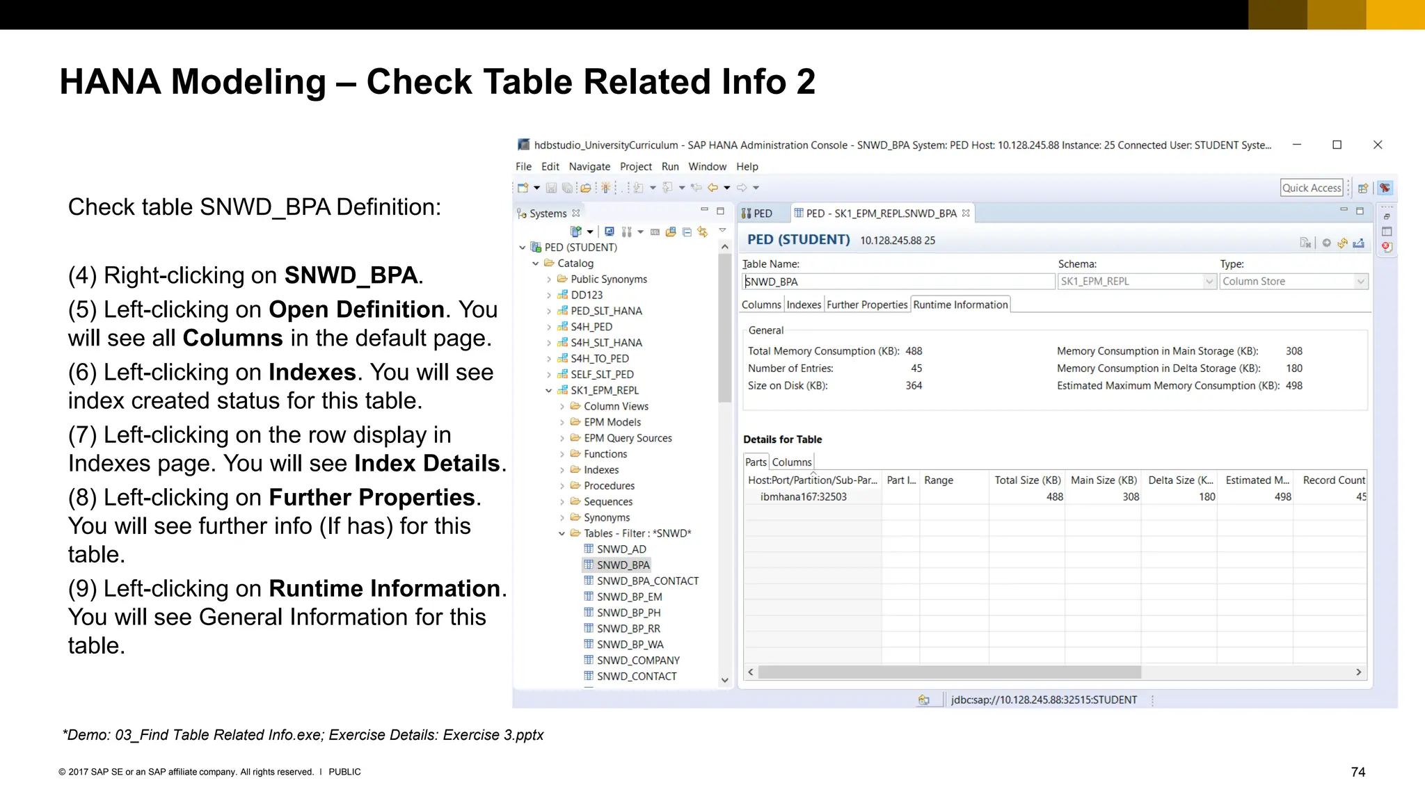 74
PUBLIC
© 2017 SAP SE or an SAP affiliate company. All rights reserved. ǀ
HANA Modeling – Check Table Related Info 2
Check table SNWD_BPA Definition:
(4) Right-clicking on SNWD_BPA.
(5) Left-clicking on Open Definition. You
will see all Columns in the default page.
(6) Left-clicking on Indexes. You will see
index created status for this table.
(7) Left-clicking on the row display in
Indexes page. You will see Index Details.
(8) Left-clicking on Further Properties.
You will see further info (If has) for this
table.
(9) Left-clicking on Runtime Information.
You will see General Information for this
table.
*Demo: 03_Find Table Related Info.exe; Exercise Details: Exercise 3.pptx
 