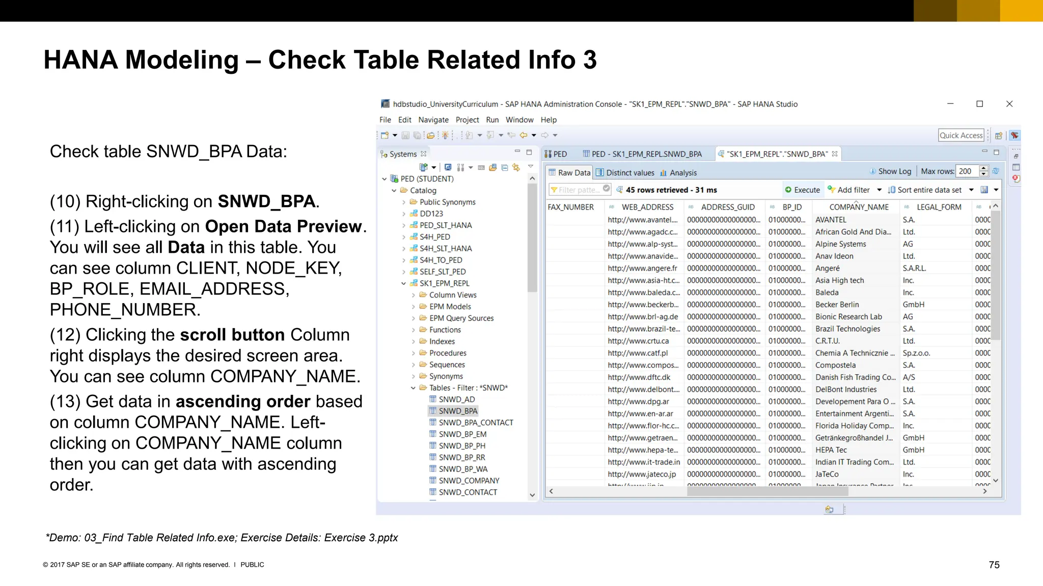 75
PUBLIC
© 2017 SAP SE or an SAP affiliate company. All rights reserved. ǀ
HANA Modeling – Check Table Related Info 3
Check table SNWD_BPA Data:
(10) Right-clicking on SNWD_BPA.
(11) Left-clicking on Open Data Preview.
You will see all Data in this table. You
can see column CLIENT, NODE_KEY,
BP_ROLE, EMAIL_ADDRESS,
PHONE_NUMBER.
(12) Clicking the scroll button Column
right displays the desired screen area.
You can see column COMPANY_NAME.
(13) Get data in ascending order based
on column COMPANY_NAME. Left-
clicking on COMPANY_NAME column
then you can get data with ascending
order.
*Demo: 03_Find Table Related Info.exe; Exercise Details: Exercise 3.pptx
 