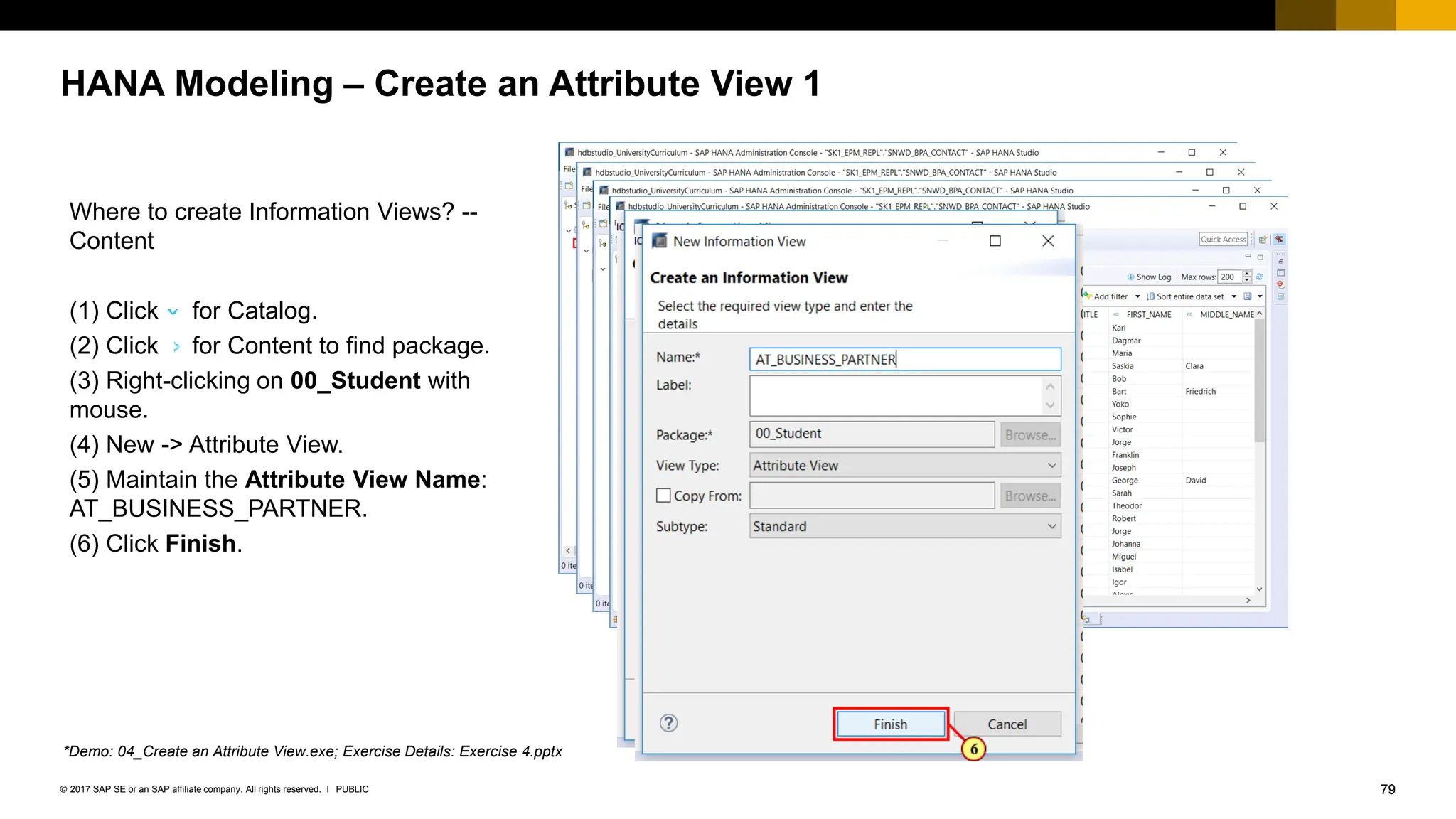 79
PUBLIC
© 2017 SAP SE or an SAP affiliate company. All rights reserved. ǀ
HANA Modeling – Create an Attribute View 1
Where to create Information Views? --
Content
(1) Click for Catalog.
(2) Click for Content to find package.
(3) Right-clicking on 00_Student with
mouse.
(4) New -> Attribute View.
(5) Maintain the Attribute View Name:
AT_BUSINESS_PARTNER.
(6) Click Finish.
*Demo: 04_Create an Attribute View.exe; Exercise Details: Exercise 4.pptx
 