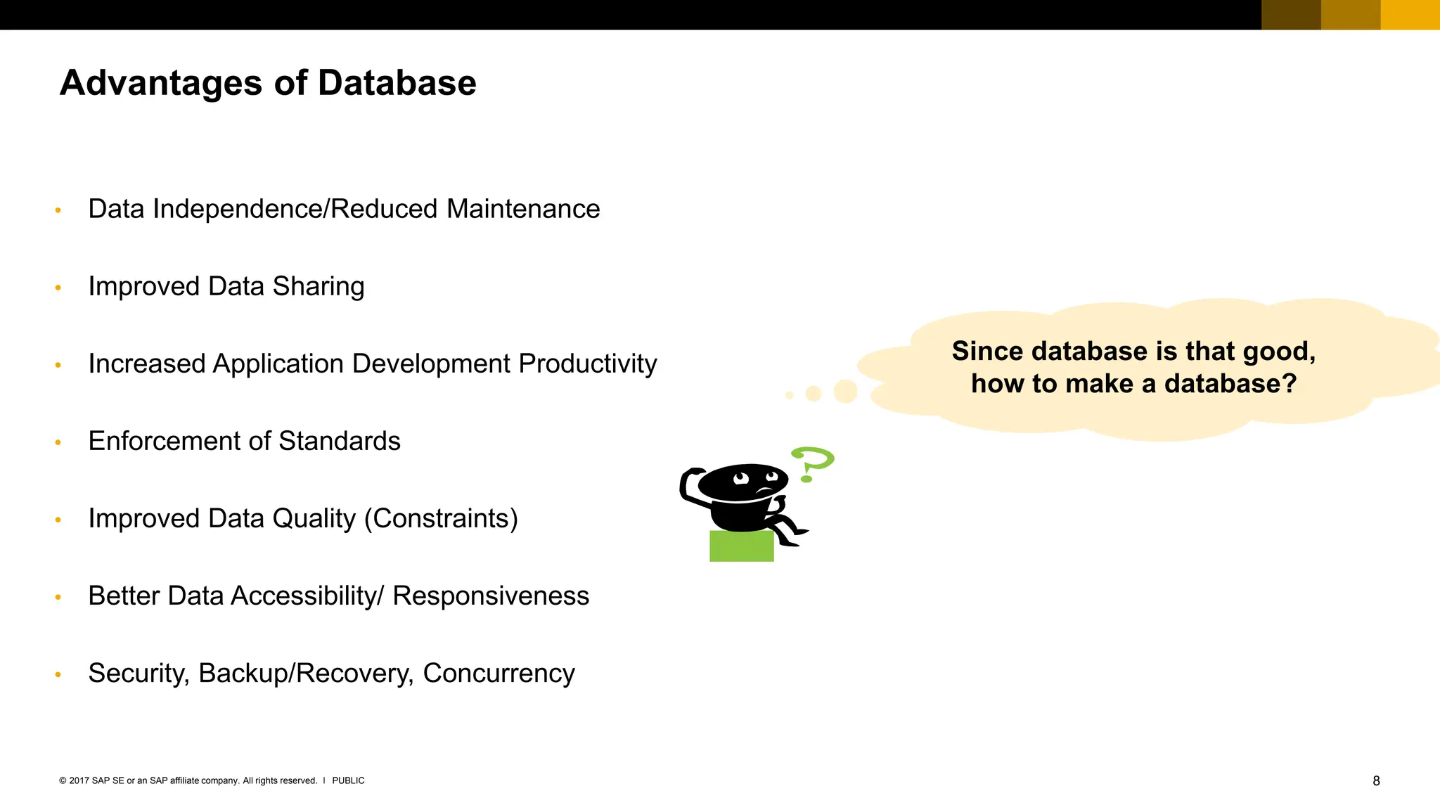 8
PUBLIC
© 2017 SAP SE or an SAP affiliate company. All rights reserved. ǀ
Advantages of Database
• Data Independence/Reduced Maintenance
• Improved Data Sharing
• Increased Application Development Productivity
• Enforcement of Standards
• Improved Data Quality (Constraints)
• Better Data Accessibility/ Responsiveness
• Security, Backup/Recovery, Concurrency
Since database is that good,
how to make a database?
 