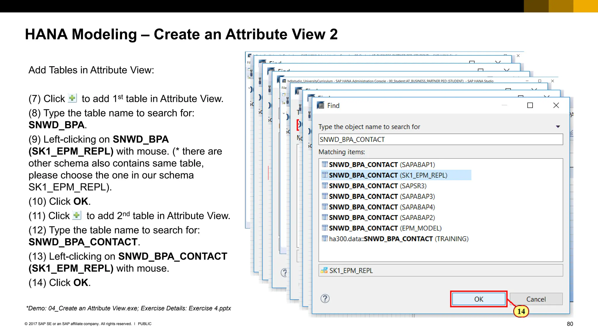 80
PUBLIC
© 2017 SAP SE or an SAP affiliate company. All rights reserved. ǀ
HANA Modeling – Create an Attribute View 2
Add Tables in Attribute View:
(7) Click to add 1st table in Attribute View.
(8) Type the table name to search for:
SNWD_BPA.
(9) Left-clicking on SNWD_BPA
(SK1_EPM_REPL) with mouse. (* there are
other schema also contains same table,
please choose the one in our schema
SK1_EPM_REPL).
(10) Click OK.
(11) Click to add 2nd table in Attribute View.
(12) Type the table name to search for:
SNWD_BPA_CONTACT.
(13) Left-clicking on SNWD_BPA_CONTACT
(SK1_EPM_REPL) with mouse.
(14) Click OK.
*Demo: 04_Create an Attribute View.exe; Exercise Details: Exercise 4.pptx
 