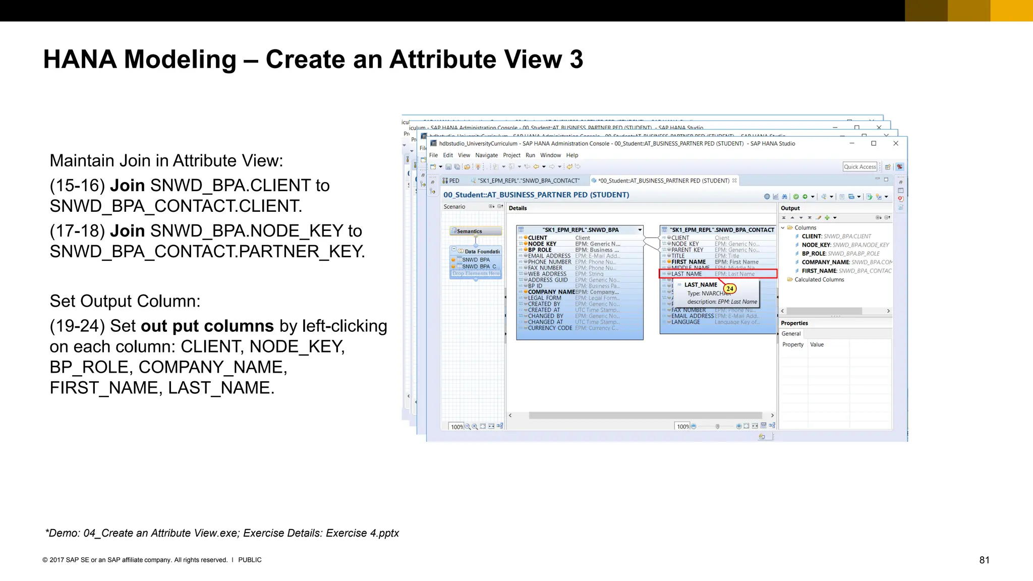 81
PUBLIC
© 2017 SAP SE or an SAP affiliate company. All rights reserved. ǀ
HANA Modeling – Create an Attribute View 3
Maintain Join in Attribute View:
(15-16) Join SNWD_BPA.CLIENT to
SNWD_BPA_CONTACT.CLIENT.
(17-18) Join SNWD_BPA.NODE_KEY to
SNWD_BPA_CONTACT.PARTNER_KEY.
Set Output Column:
(19-24) Set out put columns by left-clicking
on each column: CLIENT, NODE_KEY,
BP_ROLE, COMPANY_NAME,
FIRST_NAME, LAST_NAME.
*Demo: 04_Create an Attribute View.exe; Exercise Details: Exercise 4.pptx
 