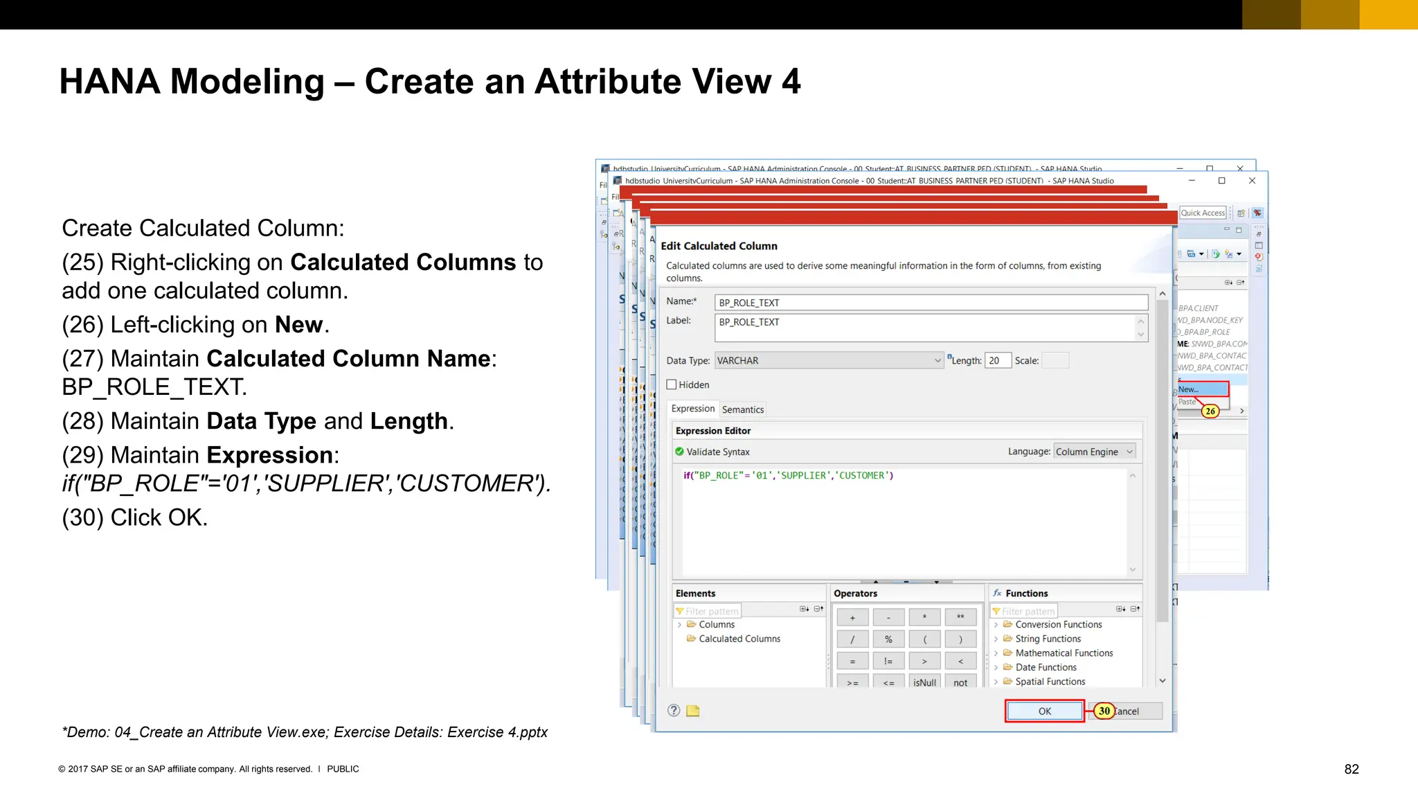 82
PUBLIC
© 2017 SAP SE or an SAP affiliate company. All rights reserved. ǀ
HANA Modeling – Create an Attribute View 4
Create Calculated Column:
(25) Right-clicking on Calculated Columns to
add one calculated column.
(26) Left-clicking on New.
(27) Maintain Calculated Column Name:
BP_ROLE_TEXT.
(28) Maintain Data Type and Length.
(29) Maintain Expression:
if("BP_ROLE"='01','SUPPLIER','CUSTOMER').
(30) Click OK.
*Demo: 04_Create an Attribute View.exe; Exercise Details: Exercise 4.pptx
 