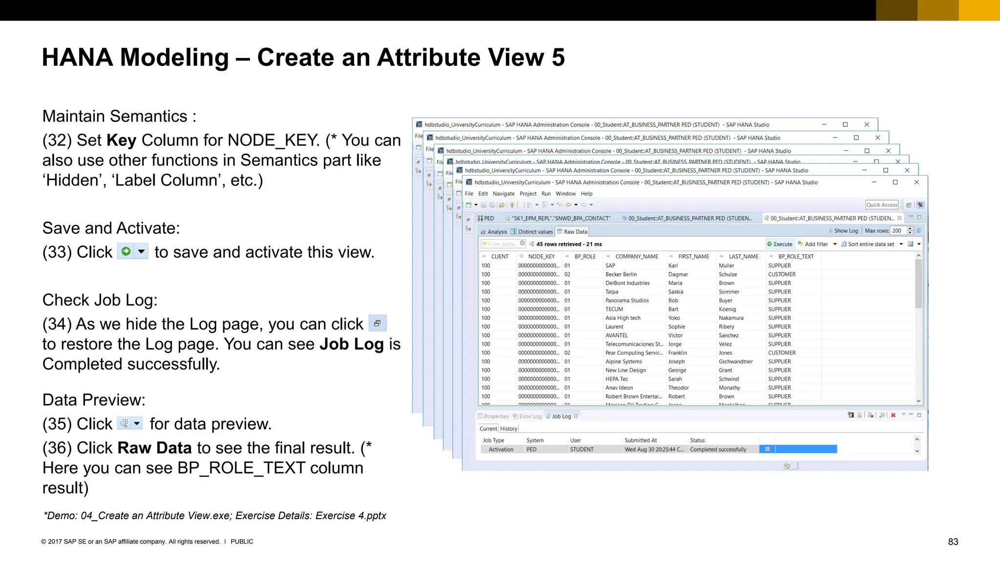 83
PUBLIC
© 2017 SAP SE or an SAP affiliate company. All rights reserved. ǀ
HANA Modeling – Create an Attribute View 5
Maintain Semantics :
(32) Set Key Column for NODE_KEY. (* You can
also use other functions in Semantics part like
‘Hidden’, ‘Label Column’, etc.)
Save and Activate:
(33) Click to save and activate this view.
Check Job Log:
(34) As we hide the Log page, you can click
to restore the Log page. You can see Job Log is
Completed successfully.
Data Preview:
(35) Click for data preview.
(36) Click Raw Data to see the final result. (*
Here you can see BP_ROLE_TEXT column
result)
*Demo: 04_Create an Attribute View.exe; Exercise Details: Exercise 4.pptx
 