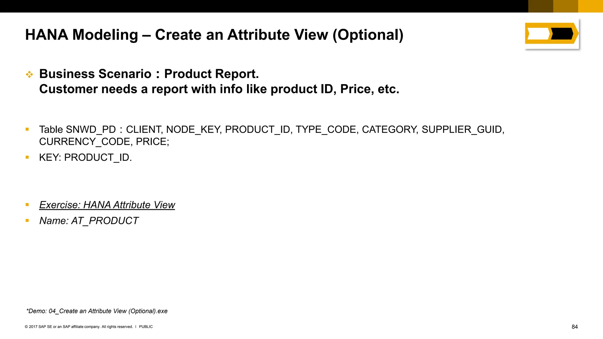 84
PUBLIC
© 2017 SAP SE or an SAP affiliate company. All rights reserved. ǀ
❖ Business Scenario：Product Report.
Customer needs a report with info like product ID, Price, etc.
▪ Table SNWD_PD：CLIENT, NODE_KEY, PRODUCT_ID, TYPE_CODE, CATEGORY, SUPPLIER_GUID,
CURRENCY_CODE, PRICE;
▪ KEY: PRODUCT_ID.
▪ Exercise: HANA Attribute View
▪ Name: AT_PRODUCT
HANA Modeling – Create an Attribute View (Optional)
*Demo: 04_Create an Attribute View (Optional).exe
 