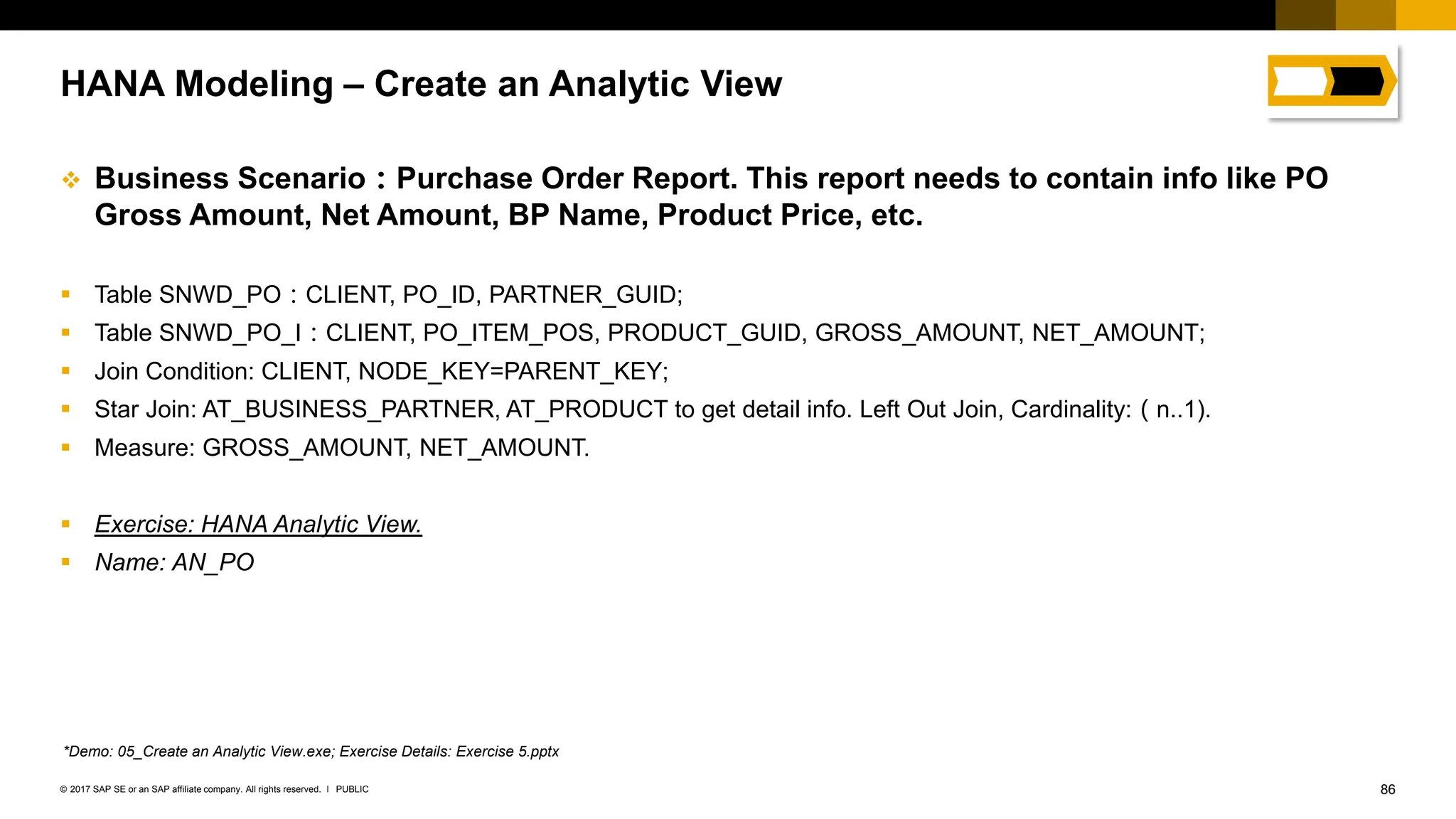 86
PUBLIC
© 2017 SAP SE or an SAP affiliate company. All rights reserved. ǀ
❖ Business Scenario：Purchase Order Report. This report needs to contain info like PO
Gross Amount, Net Amount, BP Name, Product Price, etc.
▪ Table SNWD_PO：CLIENT, PO_ID, PARTNER_GUID;
▪ Table SNWD_PO_I：CLIENT, PO_ITEM_POS, PRODUCT_GUID, GROSS_AMOUNT, NET_AMOUNT;
▪ Join Condition: CLIENT, NODE_KEY=PARENT_KEY;
▪ Star Join: AT_BUSINESS_PARTNER, AT_PRODUCT to get detail info. Left Out Join, Cardinality:（n..1).
▪ Measure: GROSS_AMOUNT, NET_AMOUNT.
▪ Exercise: HANA Analytic View.
▪ Name: AN_PO
HANA Modeling – Create an Analytic View
*Demo: 05_Create an Analytic View.exe; Exercise Details: Exercise 5.pptx
 