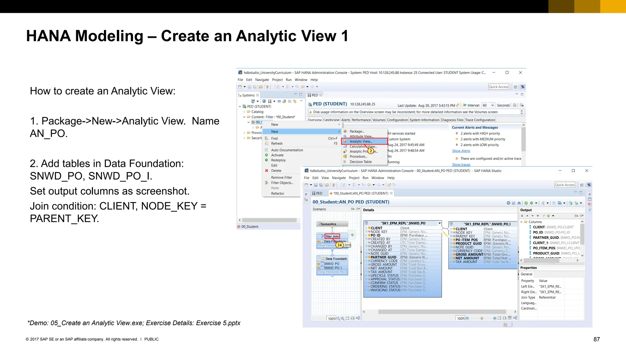 87
PUBLIC
© 2017 SAP SE or an SAP affiliate company. All rights reserved. ǀ
HANA Modeling – Create an Analytic View 1
How to create an Analytic View:
1. Package->New->Analytic View. Name
AN_PO.
2. Add tables in Data Foundation:
SNWD_PO, SNWD_PO_I.
Set output columns as screenshot.
Join condition: CLIENT, NODE_KEY =
PARENT_KEY.
*Demo: 05_Create an Analytic View.exe; Exercise Details: Exercise 5.pptx
 