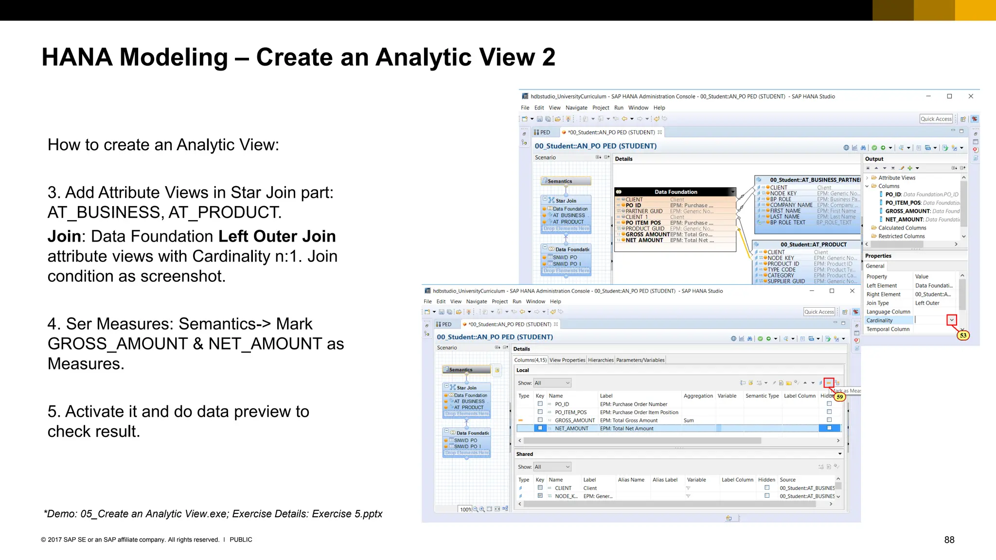 88
PUBLIC
© 2017 SAP SE or an SAP affiliate company. All rights reserved. ǀ
HANA Modeling – Create an Analytic View 2
How to create an Analytic View:
3. Add Attribute Views in Star Join part:
AT_BUSINESS, AT_PRODUCT.
Join: Data Foundation Left Outer Join
attribute views with Cardinality n:1. Join
condition as screenshot.
4. Ser Measures: Semantics-> Mark
GROSS_AMOUNT & NET_AMOUNT as
Measures.
5. Activate it and do data preview to
check result.
*Demo: 05_Create an Analytic View.exe; Exercise Details: Exercise 5.pptx
 