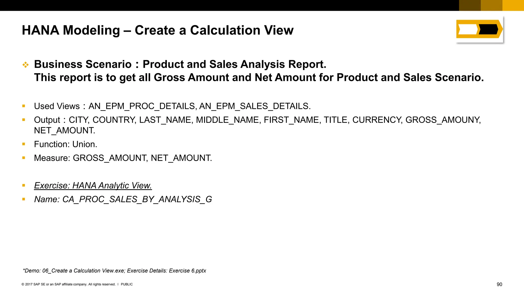 90
PUBLIC
© 2017 SAP SE or an SAP affiliate company. All rights reserved. ǀ
❖ Business Scenario：Product and Sales Analysis Report.
This report is to get all Gross Amount and Net Amount for Product and Sales Scenario.
▪ Used Views：AN_EPM_PROC_DETAILS, AN_EPM_SALES_DETAILS.
▪ Output：CITY, COUNTRY, LAST_NAME, MIDDLE_NAME, FIRST_NAME, TITLE, CURRENCY, GROSS_AMOUNY,
NET_AMOUNT.
▪ Function: Union.
▪ Measure: GROSS_AMOUNT, NET_AMOUNT.
▪ Exercise: HANA Analytic View.
▪ Name: CA_PROC_SALES_BY_ANALYSIS_G
HANA Modeling – Create a Calculation View
*Demo: 06_Create a Calculation View.exe; Exercise Details: Exercise 6.pptx
 