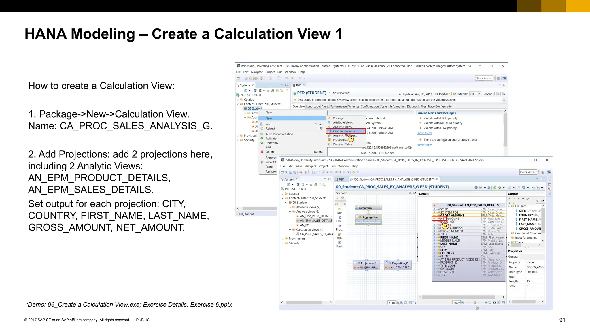 91
PUBLIC
© 2017 SAP SE or an SAP affiliate company. All rights reserved. ǀ
HANA Modeling – Create a Calculation View 1
How to create a Calculation View:
1. Package->New->Calculation View.
Name: CA_PROC_SALES_ANALYSIS_G.
2. Add Projections: add 2 projections here,
including 2 Analytic Views:
AN_EPM_PRODUCT_DETAILS,
AN_EPM_SALES_DETAILS.
Set output for each projection: CITY,
COUNTRY, FIRST_NAME, LAST_NAME,
GROSS_AMOUNT, NET_AMOUNT.
*Demo: 06_Create a Calculation View.exe; Exercise Details: Exercise 6.pptx
 