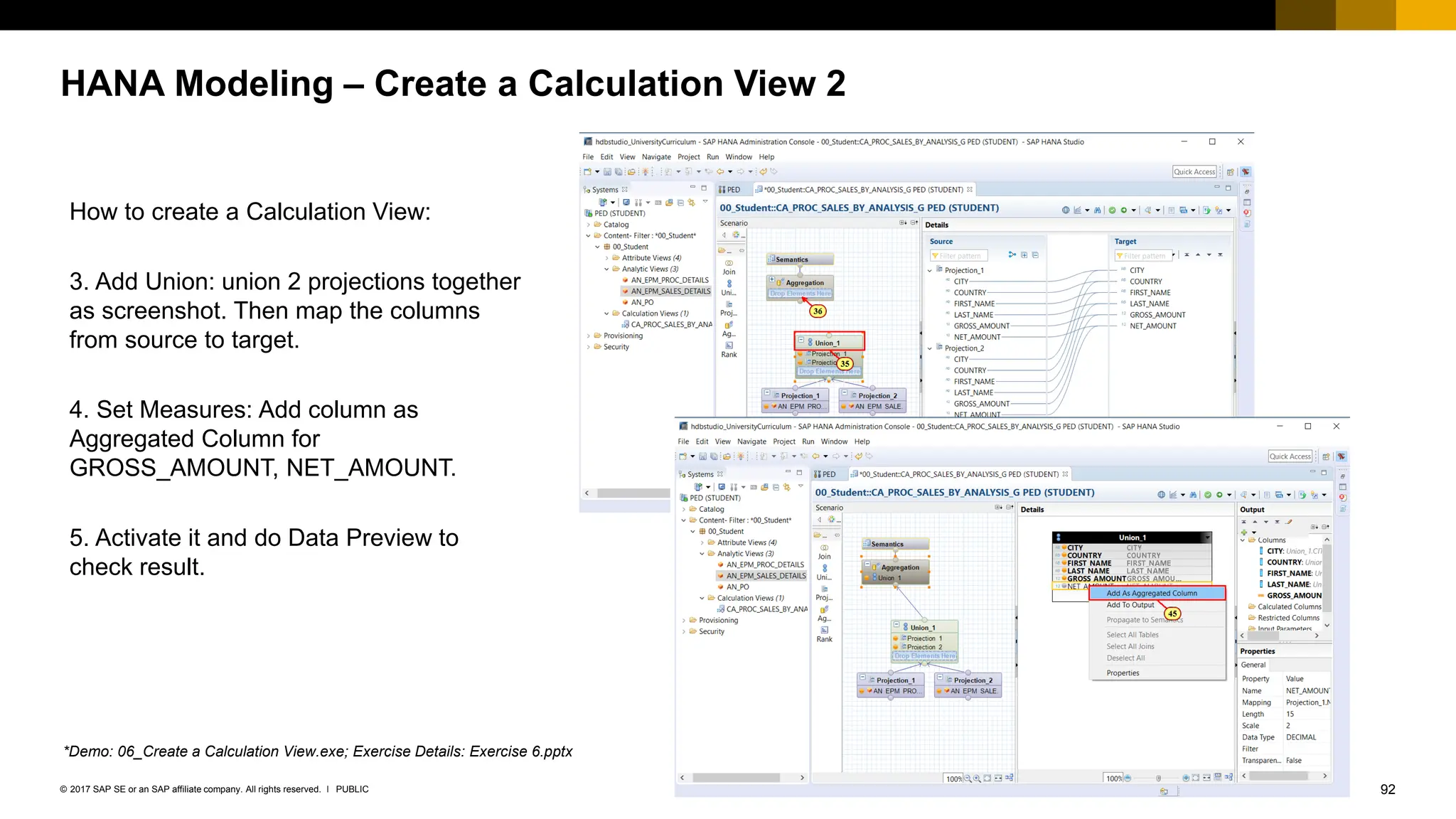 92
PUBLIC
© 2017 SAP SE or an SAP affiliate company. All rights reserved. ǀ
HANA Modeling – Create a Calculation View 2
How to create a Calculation View:
3. Add Union: union 2 projections together
as screenshot. Then map the columns
from source to target.
4. Set Measures: Add column as
Aggregated Column for
GROSS_AMOUNT, NET_AMOUNT.
5. Activate it and do Data Preview to
check result.
*Demo: 06_Create a Calculation View.exe; Exercise Details: Exercise 6.pptx
 