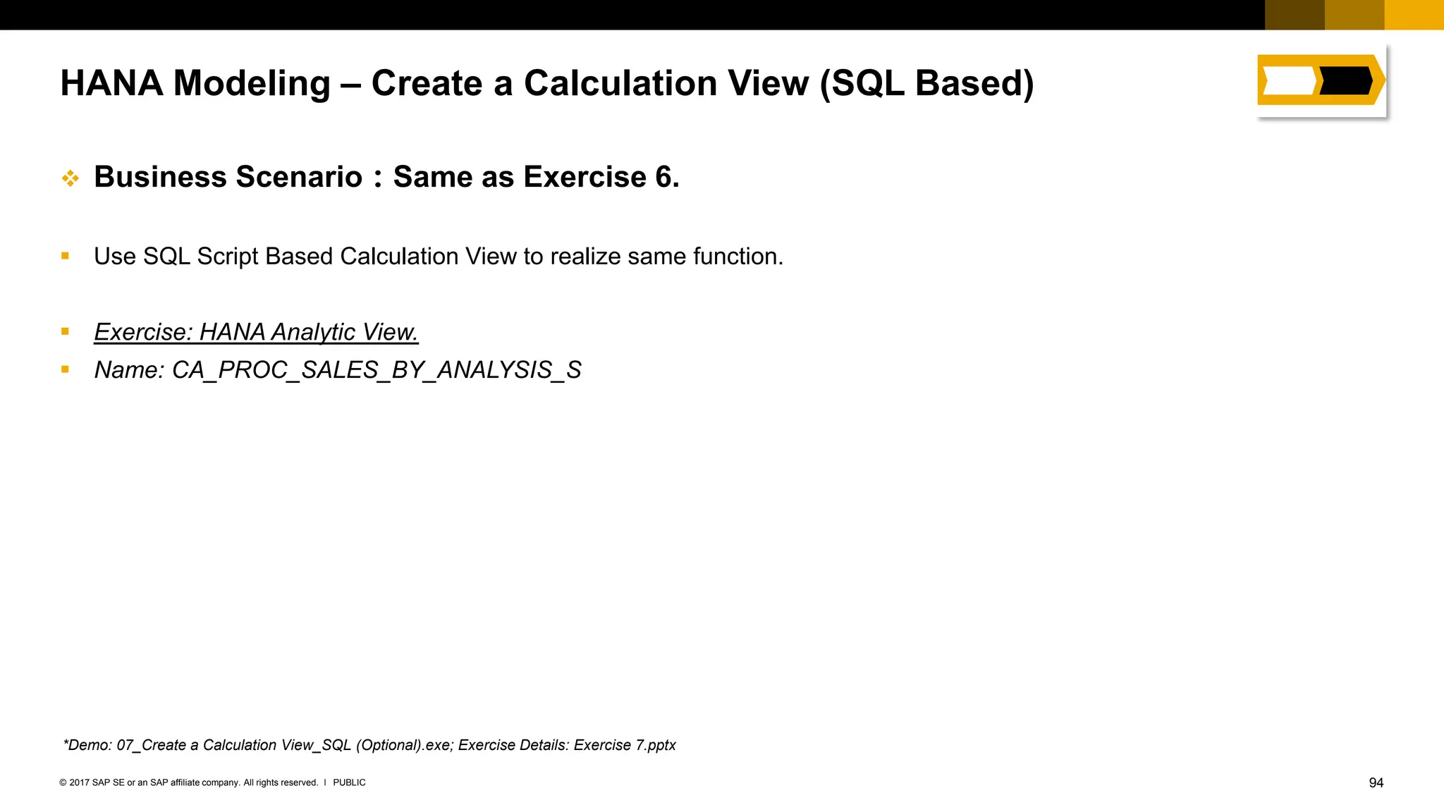 94
PUBLIC
© 2017 SAP SE or an SAP affiliate company. All rights reserved. ǀ
❖ Business Scenario：Same as Exercise 6.
▪ Use SQL Script Based Calculation View to realize same function.
▪ Exercise: HANA Analytic View.
▪ Name: CA_PROC_SALES_BY_ANALYSIS_S
HANA Modeling – Create a Calculation View (SQL Based)
*Demo: 07_Create a Calculation View_SQL (Optional).exe; Exercise Details: Exercise 7.pptx
 