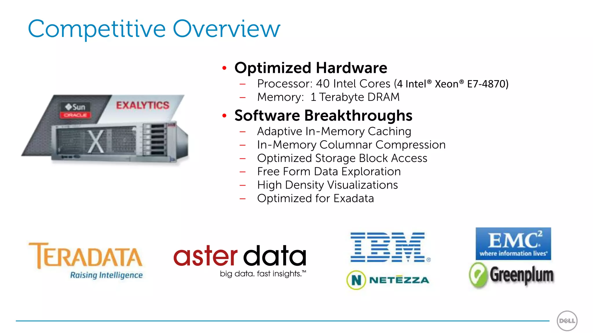Competitive Overview
               • Optimized Hardware
                 – Processor: 40 Intel Cores (4 Intel® Xeon® E7-4870)
                 – Memory: 1 Terabyte DRAM
               • Software Breakthroughs
                 –   Adaptive In-Memory Caching
                 –   In-Memory Columnar Compression
                 –   Optimized Storage Block Access
                 –   Free Form Data Exploration
                 –   High Density Visualizations
                 –   Optimized for Exadata
 