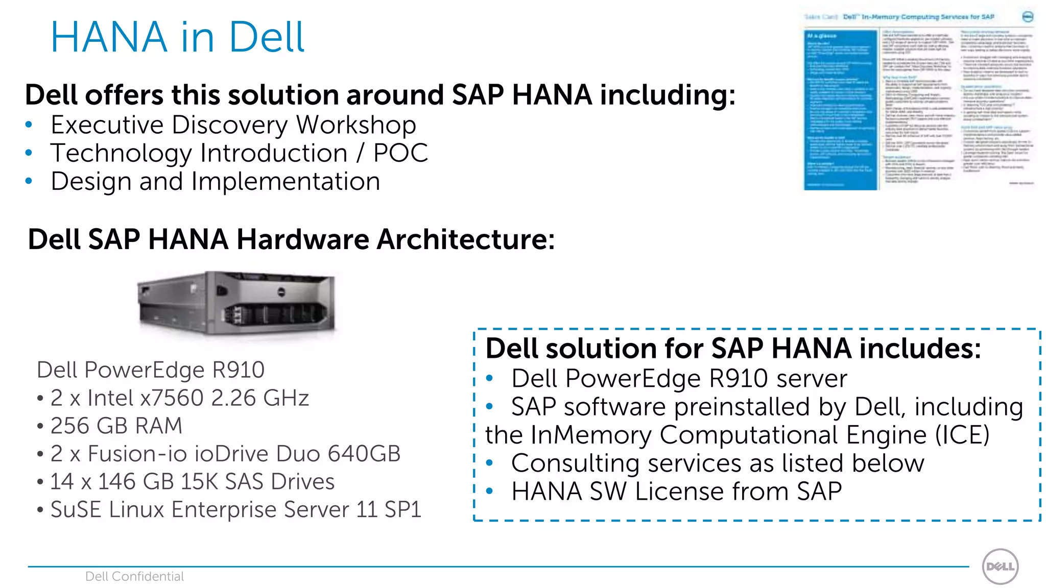 HANA in Dell
Dell offers this solution around SAP HANA including:
• Executive Discovery Workshop
• Technology Introduction / POC
• Design and Implementation

Dell SAP HANA Hardware Architecture:


                                        Dell solution for SAP HANA includes:
Dell PowerEdge R910                     • Dell PowerEdge R910 server
• 2 x Intel x7560 2.26 GHz              • SAP software preinstalled by Dell, including
• 256 GB RAM                            the InMemory Computational Engine (ICE)
• 2 x Fusion-io ioDrive Duo 640GB       • Consulting services as listed below
• 14 x 146 GB 15K SAS Drives            • HANA SW License from SAP
• SuSE Linux Enterprise Server 11 SP1

    Dell Confidential
 