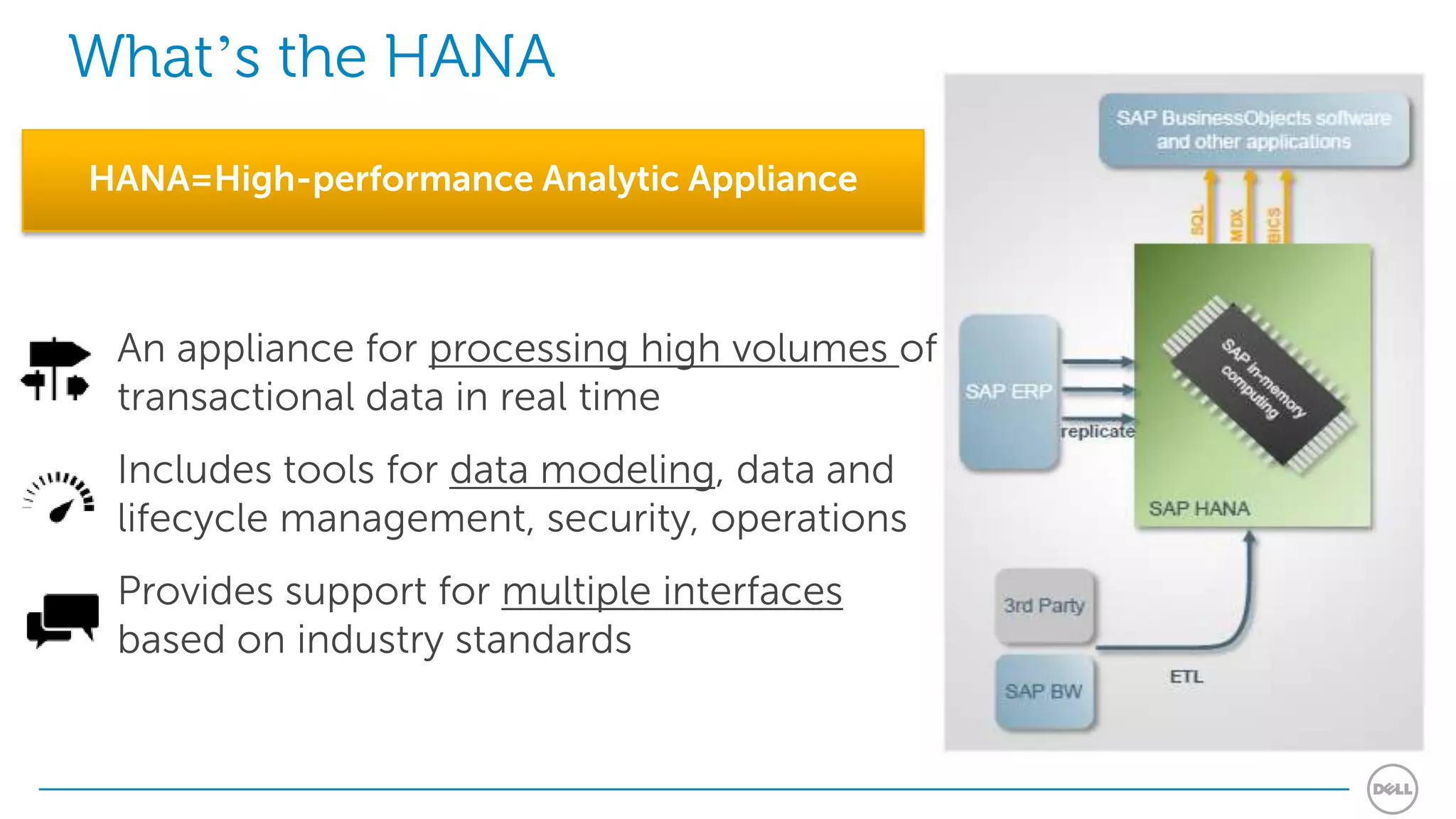 What’s the HANA
HANA=High-performance Analytic Appliance



 An appliance for processing high volumes of
 transactional data in real time
 Includes tools for data modeling, data and
 lifecycle management, security, operations
 Provides support for multiple interfaces
 based on industry standards
 