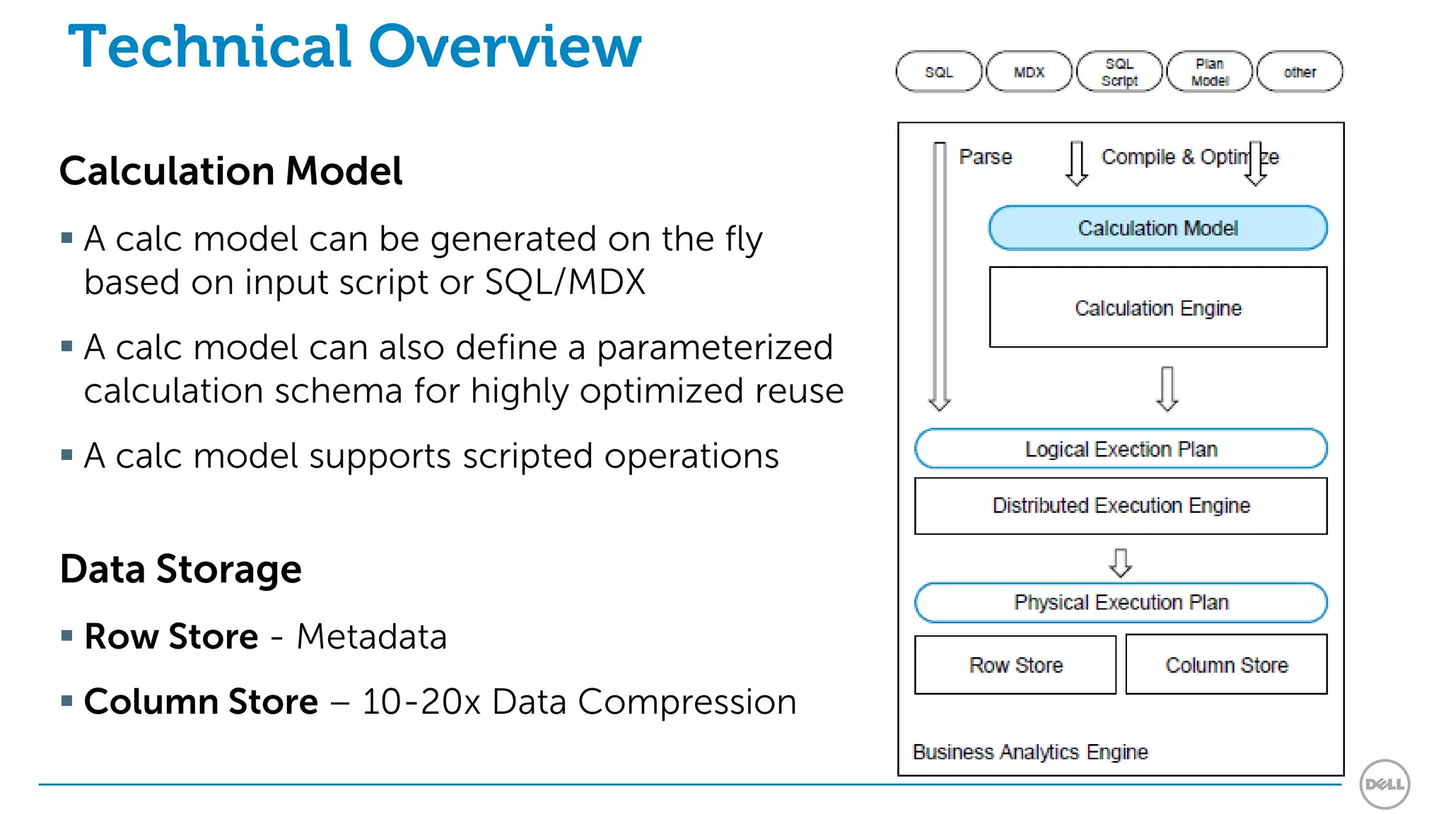 Technical Overview
Calculation Model
 A calc model can be generated on the fly
  based on input script or SQL/MDX
 A calc model can also define a parameterized
  calculation schema for highly optimized reuse
 A calc model supports scripted operations


Data Storage
 Row Store - Metadata
 Column Store – 10-20x Data Compression
 