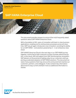 Frequently Asked Questions
FAQ Document
SAP HANA Enterprise Cloud
©2013SAPAG.Allrightsreserved.
This document provides answers to some of the most frequently asked
questions about SAP HANA Enterprise Cloud.
With a foundation of 40+ years of innovation with best-in-class business
applications, enabling end-to-end business processes across all indus-
tries, SAP has yet again introduced a new innovation: providing the ability
to run SAP HANA – and solutions powered by it – in an enterprise-class
cloud.
SAP HANA Enterprise Cloud is the next step in our SAP HANA journey
together, continuing to help customers as they innovate without disrup-
tion, in the cloud, with full support from SAP and the partner ecosystem.
SAP delivers on the promise of adding value to our customers and sup-
porting accelerated adoption of SAP HANA solutions. This document an-
swers many questions that may arise as this announcement reaches our
customers, partners, and colleagues. It also contains key information
about how to stay current and learn more as additional information is
shared.
 