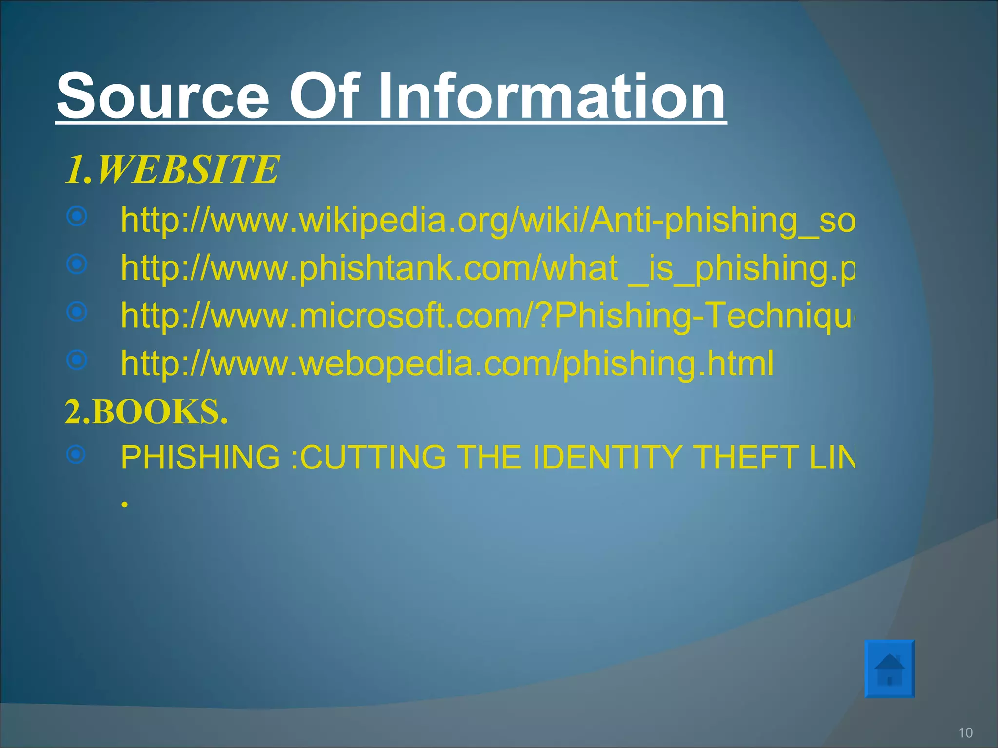 Source Of Information 1.WEBSITE http://www.wikipedia.org/wiki/Anti-phishing_software http://www.phishtank.com/what _is_phishing.ptp?view=website http://www.microsoft.com/?Phishing-Techniques&id=1818216 http://www.webopedia.com/phishing.html 2.BOOKS. PHISHING :CUTTING THE IDENTITY THEFT LINE.BY RACHEL LININGER  & RUSSELL DEAN UINES . 