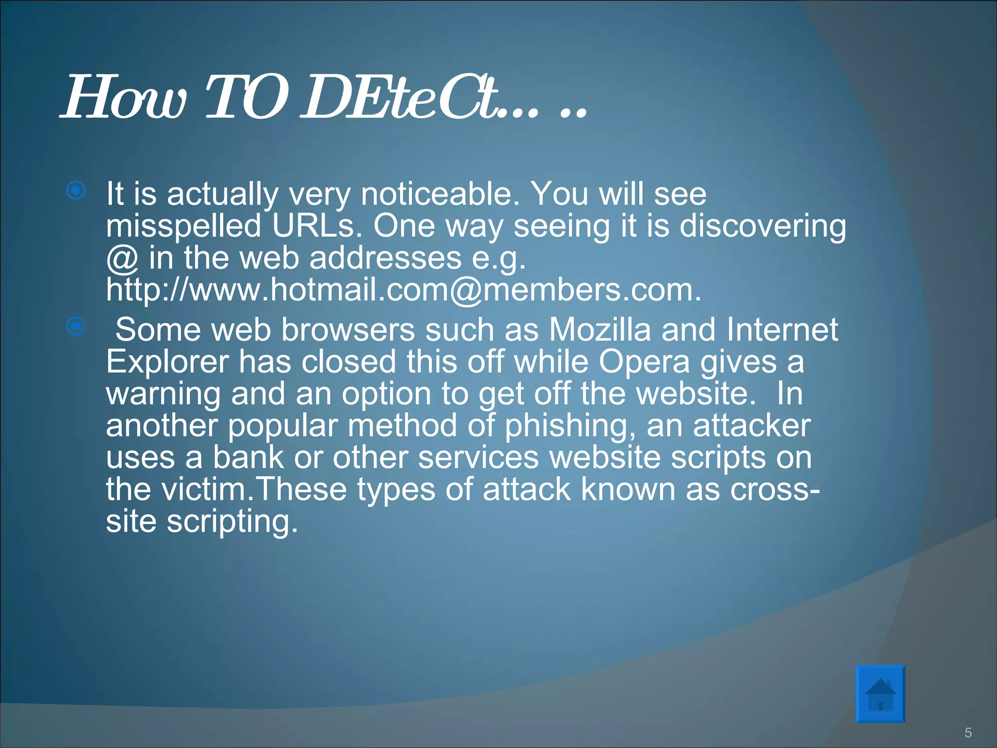 How TO DEteCt….. It is actually very noticeable. You will see misspelled URLs. One way seeing it is discovering @ in the web addresses e.g. http://www.hotmail.com@members.com.  Some web browsers such as Mozilla and Internet Explorer has closed this off while Opera gives a warning and an option to get off the website.  In another popular method of phishing, an attacker uses a bank or other services website scripts on the victim.These types of attack known as cross-site scripting. 