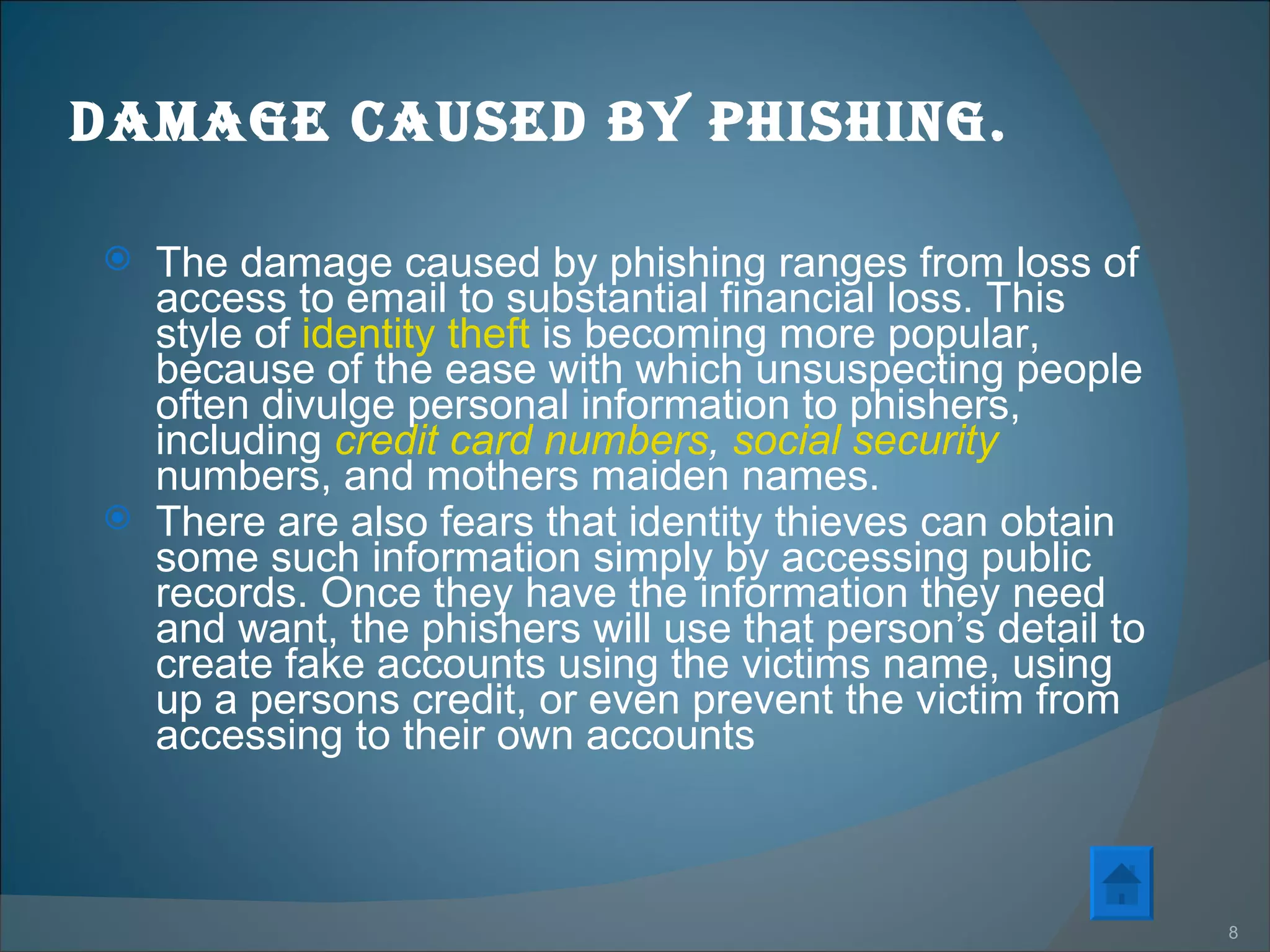Damage caused by phishing. The damage caused by phishing ranges from loss of access to email to substantial financial loss. This style of  identity theft  is becoming more popular, because of the ease with which unsuspecting people often divulge personal information to phishers, including  credit card numbers ,  social security  numbers, and mothers maiden names.  There are also fears that identity thieves can obtain some such information simply by accessing public records. Once they have the information they need and want, the phishers will use that person’s detail to create fake accounts using the victims name, using up a persons credit, or even prevent the victim from accessing to their own accounts  