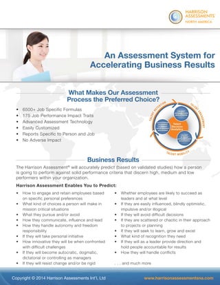 ® 
An Assessment System for 
Accelerating Business Results 
What Makes Our Assessment 
Process the Preferred Choice? 
• 6500+ Job Specific Formulas 
• 175 Job Performance Impact Traits 
• Advanced Assessment Technology 
• Easily Customized 
• Reports Specific to Person and Job 
• No Adverse Impact 
Business Results 
ment 
ice? 
The Harrison Assessment® will accurately predict (based on validated studies) how a person 
is going to perform against solid performance criteria that discern high, medium and low 
performers within your organization. 
Harrison Assessment Enables You to Predict: 
• How to engage and retain employees based 
on specific personal preferences 
• What kind of choices a person will make in 
mission critical situations 
• What they pursue and/or avoid 
• How they communicate, influence and lead 
• How they handle autonomy and freedom 
responsibility 
• If they will take personal initiative 
• How innovative they will be when confronted 
with difficult challenges 
• If they will become autocratic, dogmatic, 
dictatorial or controlling as managers 
• If they will resist change and/or be rigid 
• Whether employees are likely to succeed as 
leaders and at what level 
• If they are easily influenced, blindly optimistic, 
impulsive and/or illogical 
• If they will avoid difficult decisions 
• If they are scattered or chaotic in their approach 
to projects or planning 
• If they will seek to learn, grow and excel 
• What kind of recognition they need 
• If they will as a leader provide direction and 
hold people accountable for results 
• How they will handle conflicts 
. . . and much more 
Copyright © 2014 Harrison Assessments Int’l, Ltd www.harrisonassessmentsna.com 
 