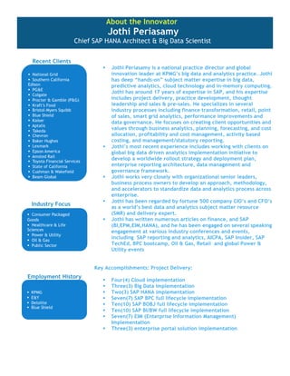 About the Innovator

Jothi Periasamy

Chief SAP HANA Architect & Big Data Scientist
Recent Clients






Industry Focus




Jothi Periasamy is a national practice director and global
innovation leader at KPMG’s big data and analytics practice. Jothi
has deep “hands-on” subject matter expertise in big data,
predictive analytics, cloud technology and in-memory computing.
Jothi has around 17 years of expertise in SAP, and his expertise
includes project delivery, practice development, thought
leadership and sales & pre-sales. He specializes in several
industry processes including finance transformation, retail, point
of sales, smart grid analytics, performance improvements and
data governance. He focuses on creating client opportunities and
values through business analytics, planning, forecasting, and cost
allocation, profitability and cost management, activity based
costing, and management/statutory reporting.
Jothi’s most recent experience includes working with clients on
global big data driven analytics implementation initiative to
develop a worldwide rollout strategy and deployment plan,
enterprise reporting architecture, data management and
governance framework.
Jothi works very closely with organizational senior leaders,
business process owners to develop an approach, methodology,
and accelerators to standardize data and analytics process across
enterprise.
Jothi has been regarded by fortune 500 company CIO’s and CFO’s
as a world’s best data and analytics subject matter resource
(SMR) and delivery expert.
Jothi has written numerous articles on finance, and SAP
(BI,EPM,EIM,HANA), and he has been engaged on several speaking
engagement at various industry conferences and events,
including SAP reporting and analytics, AICPA, SAP Insider, SAP
TechEd, BPC bootcamp, Oil & Gas, Retail and global Power &
Utility events

Key Accomplishments: Project Delivery:

Employment History










Four(4) Cloud implementation
Three(3) Big Data implementation
Two(3) SAP HANA implementation
Seven(7) SAP BPC full lifecycle implementation
Ten(10) SAP BOBJ full lifecycle implementation
Ten(10) SAP BI/BW full lifecycle implementation
Seven(7) EIM (Enterprise Information Management)
Implementation
Three(3) enterprise portal solution implementation

 
