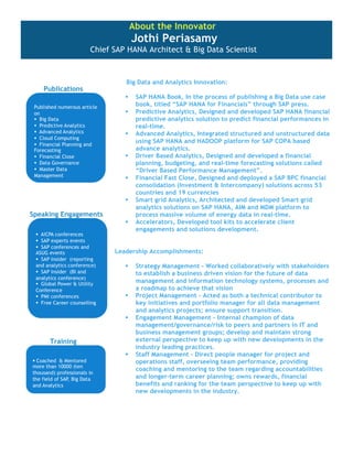About the Innovator

Jothi Periasamy

Chief SAP HANA Architect & Big Data Scientist

Publications

Big Data and Analytics Innovation:







Speaking Engagements


SAP HANA Book, In the process of publishing a Big Data use case
book, titled “SAP HANA for Financials” through SAP press.
Predictive Analytics, Designed and developed SAP HANA financial
predictive analytics solution to predict financial performances in
real-time.
Advanced Analytics, Integrated structured and unstructured data
using SAP HANA and HADOOP platform for SAP COPA based
advance analytics.
Driver Based Analytics, Designed and developed a financial
planning, budgeting, and real-time forecasting solutions called
“Driver Based Performance Management”.
Financial Fast Close, Designed and deployed a SAP BPC financial
consolidation (Investment & Intercompany) solutions across 53
countries and 19 currencies
Smart grid Analytics, Architected and developed Smart grid
analytics solutions on SAP HANA, AIM and MDM platform to
process massive volume of energy data in real-time.
Accelerators, Developed tool kits to accelerate client
engagements and solutions development.

Leadership Accomplishments:





Training


Strategy Management – Worked collaboratively with stakeholders
to establish a business driven vision for the future of data
management and information technology systems, processes and
a roadmap to achieve that vision
Project Management – Acted as both a technical contributor to
key initiatives and portfolio manager for all data management
and analytics projects; ensure support transition.
Engagement Management – Internal champion of data
management/governance/risk to peers and partners in IT and
business management groups; develop and maintain strong
external perspective to keep up with new developments in the
industry leading practices.
Staff Management – Direct people manager for project and
operations staff, overseeing team performance, providing
coaching and mentoring to the team regarding accountabilities
and longer-term career planning; owns rewards, financial
benefits and ranking for the team perspective to keep up with
new developments in the industry.

 
