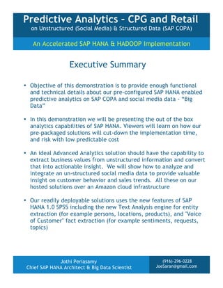 Predictive Analytics – CPG and Retail
on Unstructured (Social Media) & Structured Data (SAP COPA)

An Accelerated SAP HANA & HADOOP Implementation

Executive Summary
• Objective of this demonstration is to provide enough functional
and technical details about our pre-configured SAP HANA enabled
predictive analytics on SAP COPA and social media data - “Big
Data”
• In this demonstration we will be presenting the out of the box
analytics capabilities of SAP HANA. Viewers will learn on how our
pre-packaged solutions will cut-down the implementation time,
and risk with low predictable cost
• An ideal Advanced Analytics solution should have the capability to
extract business values from unstructured information and convert
that into actionable insight. We will show how to analyze and
integrate an un-structured social media data to provide valuable
insight on customer behavior and sales trends. All these on our
hosted solutions over an Amazon cloud infrastructure
• Our readily deployable solutions uses the new features of SAP
HANA 1.0 SPS5 including the new Text Analysis engine for entity
extraction (for example persons, locations, products), and "Voice
of Customer" fact extraction (for example sentiments, requests,
topics)

Jothi Periasamy
Chief SAP HANA Architect & Big Data Scientist

(916)-296-0228
JoeSaran@gmail.com

 