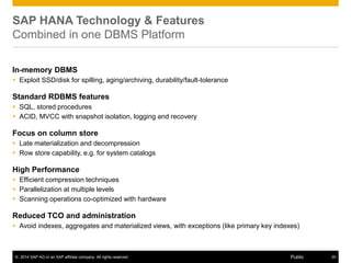 © 2014 SAP AG or an SAP affiliate company. All rights reserved. 20Public
SAP HANA Technology & Features
Combined in one DBMS Platform
In-memory DBMS
 Exploit SSD/disk for spilling, aging/archiving, durability/fault-tolerance
Standard RDBMS features
 SQL, stored procedures
 ACID, MVCC with snapshot isolation, logging and recovery
Focus on column store
 Late materialization and decompression
 Row store capability, e.g. for system catalogs
High Performance
 Efficient compression techniques
 Parallelization at multiple levels
 Scanning operations co-optimized with hardware
Reduced TCO and administration
 Avoid indexes, aggregates and materialized views, with exceptions (like primary key indexes)
 