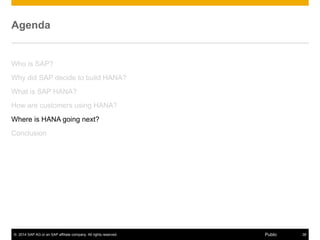© 2014 SAP AG or an SAP affiliate company. All rights reserved. 38Public
Agenda
Who is SAP?
Why did SAP decide to build HANA?
What is SAP HANA?
How are customers using HANA?
Where is HANA going next?
Conclusion
 