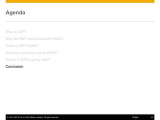 © 2014 SAP AG or an SAP affiliate company. All rights reserved. 42Public
Agenda
Who is SAP?
Why did SAP decide to build HANA?
What is SAP HANA?
How are customers using HANA?
Where is HANA going next?
Conclusion
 