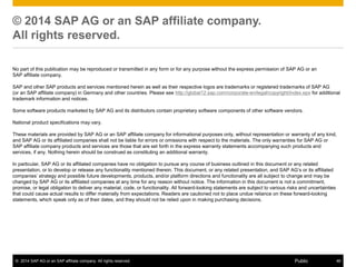 © 2014 SAP AG or an SAP affiliate company. All rights reserved. 46Public
© 2014 SAP AG or an SAP affiliate company.
All rights reserved.
No part of this publication may be reproduced or transmitted in any form or for any purpose without the express permission of SAP AG or an
SAP affiliate company.
SAP and other SAP products and services mentioned herein as well as their respective logos are trademarks or registered trademarks of SAP AG
(or an SAP affiliate company) in Germany and other countries. Please see http://global12.sap.com/corporate-en/legal/copyright/index.epx for additional
trademark information and notices.
Some software products marketed by SAP AG and its distributors contain proprietary software components of other software vendors.
National product specifications may vary.
These materials are provided by SAP AG or an SAP affiliate company for informational purposes only, without representation or warranty of any kind,
and SAP AG or its affiliated companies shall not be liable for errors or omissions with respect to the materials. The only warranties for SAP AG or
SAP affiliate company products and services are those that are set forth in the express warranty statements accompanying such products and
services, if any. Nothing herein should be construed as constituting an additional warranty.
In particular, SAP AG or its affiliated companies have no obligation to pursue any course of business outlined in this document or any related
presentation, or to develop or release any functionality mentioned therein. This document, or any related presentation, and SAP AG’s or its affiliated
companies’ strategy and possible future developments, products, and/or platform directions and functionality are all subject to change and may be
changed by SAP AG or its affiliated companies at any time for any reason without notice. The information in this document is not a commitment,
promise, or legal obligation to deliver any material, code, or functionality. All forward-looking statements are subject to various risks and uncertainties
that could cause actual results to differ materially from expectations. Readers are cautioned not to place undue reliance on these forward-looking
statements, which speak only as of their dates, and they should not be relied upon in making purchasing decisions.
 