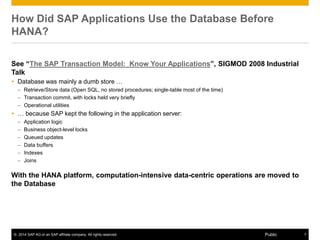 © 2014 SAP AG or an SAP affiliate company. All rights reserved. 7Public
How Did SAP Applications Use the Database Before
HANA?
See “The SAP Transaction Model: Know Your Applications”, SIGMOD 2008 Industrial
Talk
 Database was mainly a dumb store …
– Retrieve/Store data (Open SQL, no stored procedures; single-table most of the time)
– Transaction commit, with locks held very briefly
– Operational utilities
 … because SAP kept the following in the application server:
– Application logic
– Business object-level locks
– Queued updates
– Data buffers
– Indexes
– Joins
With the HANA platform, computation-intensive data-centric operations are moved to
the Database
 