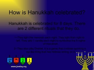 How is Hanukkah celebrated? Hanukkah is celebrated for 8 days. There are 2 different rituals that they do. 1~They light the menorah each night. They light from right to left. They add 1 candle each night to symbolize the 8 nights of Hanukkah. 2~They also play Dreidel. It is a game that involves spinning a top like thing that has Hebrew writing on it. 