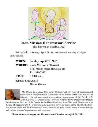 Jodo Mission Hanamatsuri Service
[also known as Buddha Day]
Will be held on Sunday, April 28. We look forward to seeing all of you
at the service.
WHEN: Sunday, April 28, 2013
WHERE: Jodo Mission of Hawaii
1429 Makiki Street, Honolulu, HI
PH: 949-3995
TIME: 10:00 a.m.
GUEST SPEAKER:
Walter Ozawa
Mr. Ozawa is a retired U.S. Army Colonel with 30 years of commissioned
service and a former battalion commander of the famous 100th Battalion, 442nd
infantry. His last assignment was as deputy commander of the Pacific U.S.
Army Reserve. Mr. Ozawa also served as Administrative Director and Deputy
Administrative Director of the Courts for the Hawaii Judiciary from 2001 until his retirement at
the end of December 2010. In retirement, he currently serves as trustee at the Mid-Pacific Insti-
tute, trustee of the Moiliili Community Center, a trustee with the Hawaii Army Museum Society
and various veterans’ organizations and programs.
Please come and enjoy our Hanamatsuri Service on April 28, 2013.
 