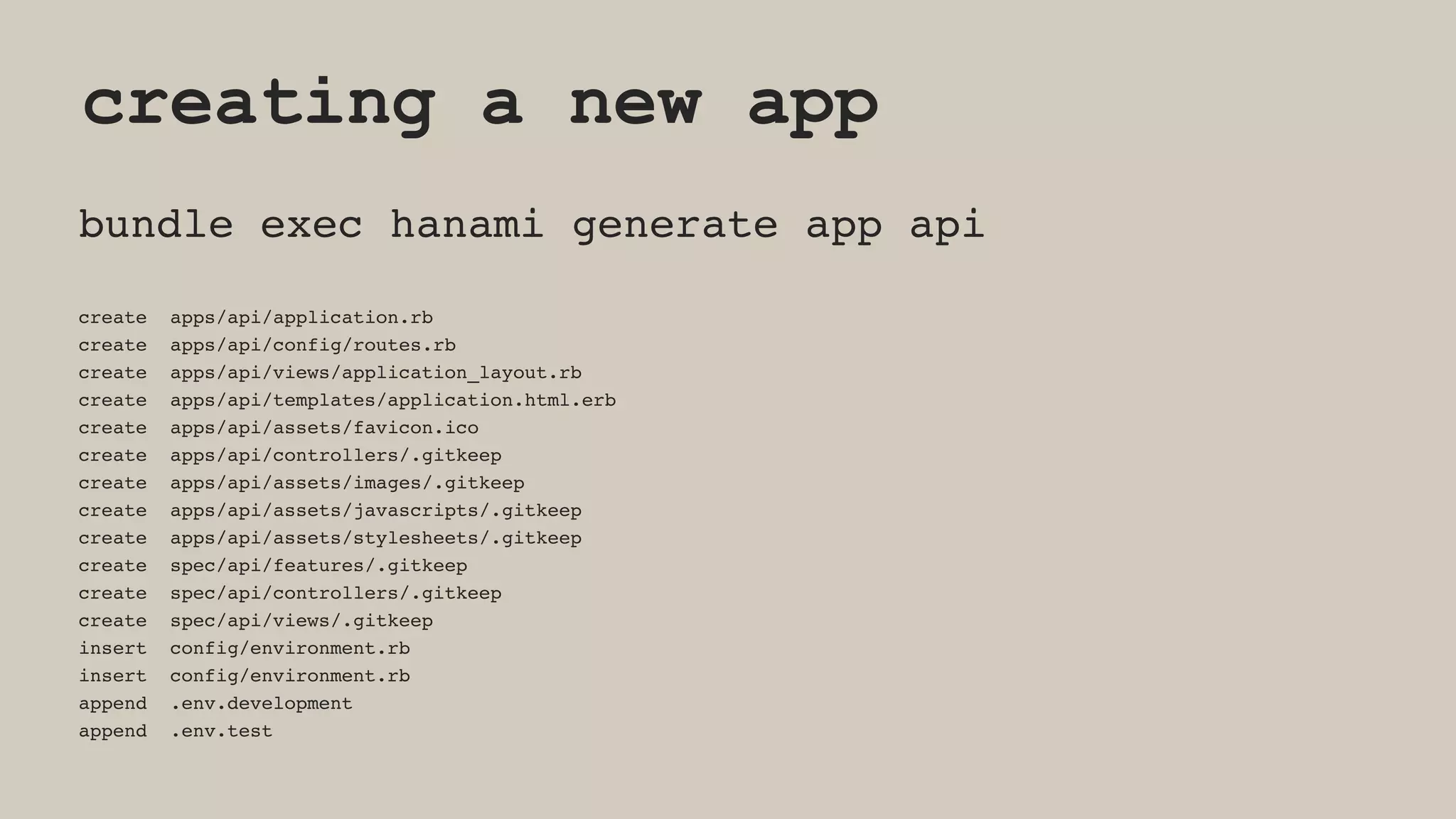 creating a new app
bundle exec hanami generate app api
create apps/api/application.rb
create apps/api/config/routes.rb
create apps/api/views/application_layout.rb
create apps/api/templates/application.html.erb
create apps/api/assets/favicon.ico
create apps/api/controllers/.gitkeep
create apps/api/assets/images/.gitkeep
create apps/api/assets/javascripts/.gitkeep
create apps/api/assets/stylesheets/.gitkeep
create spec/api/features/.gitkeep
create spec/api/controllers/.gitkeep
create spec/api/views/.gitkeep
insert config/environment.rb
insert config/environment.rb
append .env.development
append .env.test
 