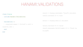 result = Signup.new(name: "Luca").validate
result.success? # => true
result = Signup.new({}).validate
result.success? # => false
result.messages.fetch(:name) # => ["must be
filled"]
HANAMI::VALIDATIONS
class Signup
include Hanami::Validations
validations do
required(:name) { filled? & str? &
size?(3..64) }
end
end
 