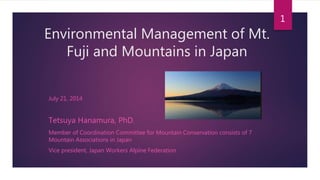 Environmental Management of Mt.
Fuji and Mountains in Japan
July 21, 2014
Tetsuya Hanamura, PhD.
Member of Coordination Committee for Mountain Conservation consists of 7
Mountain Associations in Japan
Vice president, Japan Workers Alpine Federation
1
 