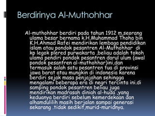 Berdirinya Al-Muthohhar
 Al-muthohhar berdiri pada tahun 1912 m,seorang
   ulama besar bernama k.H.Muhammad Thoha bin
   K.H.Ahmad Rafei mendirikan lembaga pendidikan
   islam atau pondok pesantren Al-Muthohhar di
   kp legok plered purwakarta ,beliau adalah tokoh
   ulama pendiri pondok pesantren darul ulum (awal
   pondok pesantren al-muthohhar)ini,dan
   termasuk salah satu pesantren tua di provinsi
   jawa barat atau mungkin di indonesia karena
   berdiri sejak masa penjajahan sehingga
   mengalami beberapa era di negri tercinta ini.di
   samping pondok pesantren beliau juga
   mendirikan madrasah diniah al-huda ,yang
   keduanya berdiri sebelum kemerdekaan dan
   alhamdulilih masih berjalan sampai generasi
   sekarang .tidak sedikit,murid-muridnya.
 
