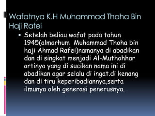 Wafatnya K.H Muhammad Thoha Bin
Haji Rafei
   Setelah beliau wafat pada tahun
   1945(almarhum Muhammad Thoha bin
   haji Ahmad Rafei)namanya di abadikan
   dan di singkat menjadi Al-Muthohhar
   artinya yang di sucikan nama ini di
   abadikan agar selalu di ingat.di kenang
   dan di tiru keperibadiannya,serta
   ilmunya oleh generasi penerusnya.
 